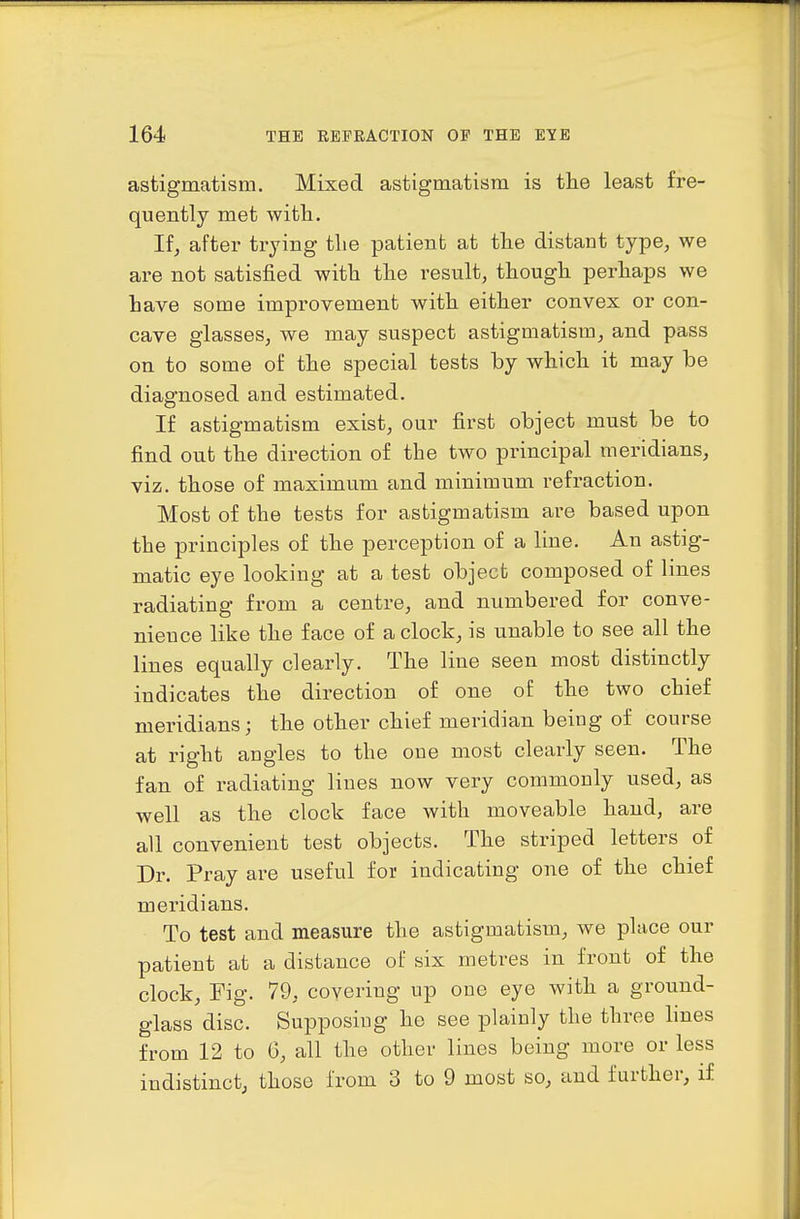 astigmatism. Mixed astigmatism is the least fre- quently met with.. If^ after trying tlie patient at the distant type^ we are not satisfied with the result, though perhaps we have some improvement with either convex or con- cave glasses, we may suspect astigmatism, and pass on to some of the special tests by which it may be diagnosed and estimated. If astigmatism exist, our first object must be to find out the direction of the two principal meridians, viz. those of maximum and minimum refraction. Most of the tests for astigmatism are based upon the principles of the perception of a line. An astig- matic eye looking at a test object composed of lines radiating from a centre, and numbered for conve- nience like the face of a clock, is unable to see all the lines equally clearly. The line seen most distinctly indicates the direction of one of the two chief meridians; the other chief meridian being of course at right augies to the one most clearly seen. The fan of radiating lines now very commonly used, as well as the clock face with moveable hand, are all convenient test objects. The striped letters of Dr. Pray are useful for indicating one of the chief meridians. To test and measure the astigmatism, we place our patient at a distance of six metres in front of the clock. Fig. 79, covering up one eye with a ground- glass disc. Supposing he see plainly the three hues from 12 to 6, all the other lines being more or less indistinct, those from 3 to 9 most so, and further, if