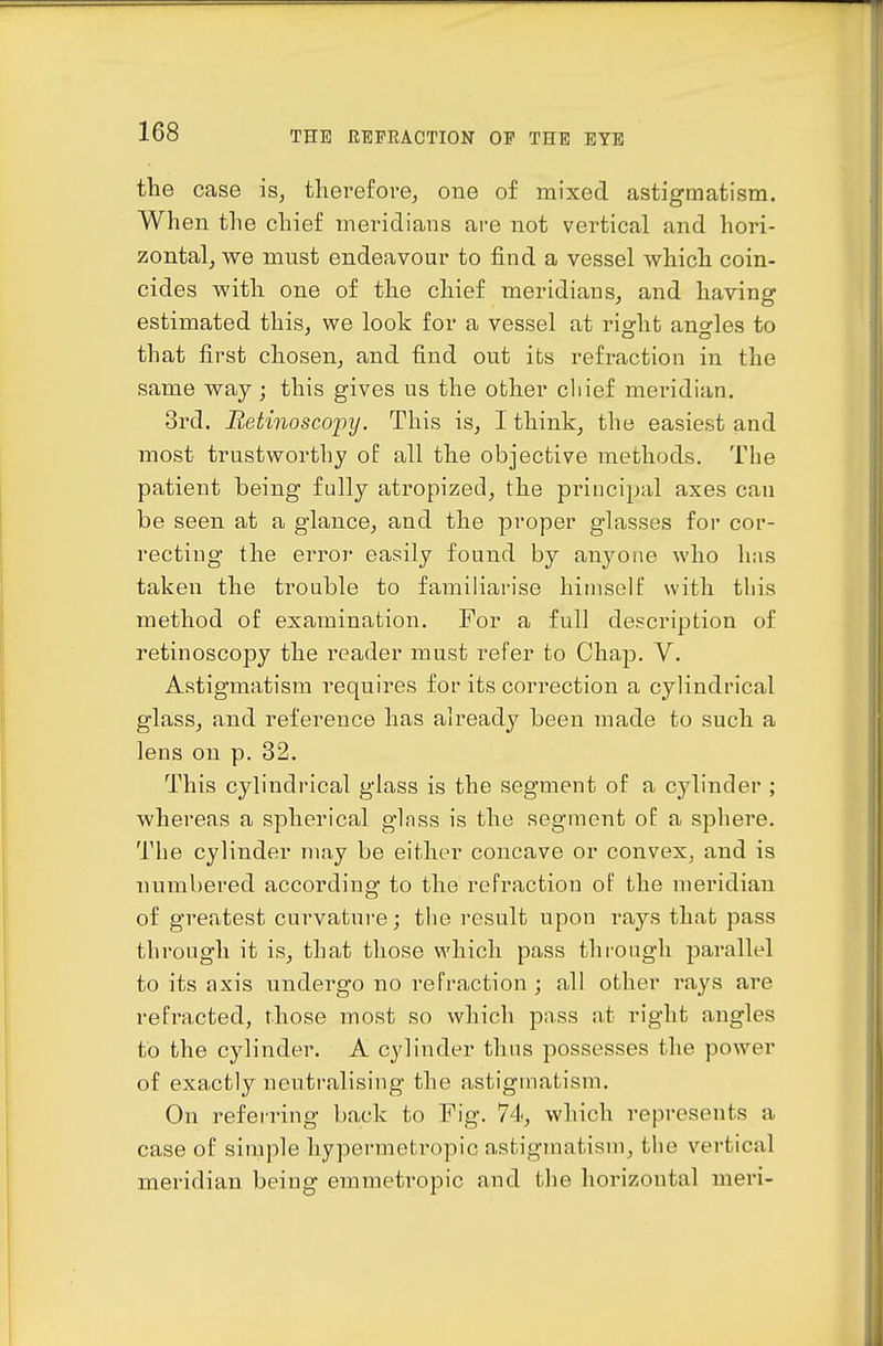 the case is, tliei'efove, one of mixed astigmatism. When the chief meridians are not vertical and hori- zontal, we mnst endeavour to find a vessel which coin- cides with one of the chief meridians, and having estimated this, we look for a vessel at riofht ano-les to that first chosen, and find out its refraction in the same way; this gives us the other chief mei-idian, 3rd. Bet'inoscopy. This is, I think, the easiest and most trustworthy of all the objective methods. The patient being fully atropized, the principal axes can be seen at a glance, and the proper glasses for cor- recting the error easily found by anyone who has taken the trouble to familiarise hiniselt' with this method of examination. For a full description of retinoscopy the reader must refer to Chap. V. Astigmatism requires for its correction a cylindrical glass, and reference has already been made to such a lens on p. 32. This cylindrical glass is the segment of a cylinder ; whereas a spherical glnss is the segment oE a sphere. The cylinder may be either concave or convex, and is numbered according to the refraction of the meridian of greatest curvature; the result upon i\ays that pass through it is, that those which pass through parallel to its axis undergo no refraction; all other rays are refracted, those most so which pass at right angles to the cylinder. A cylinder thus possesses the power of exactly neutralising the astigmatism. On referring back to Fig. 74, which represents a case of simple hypermetropic astigmatism, the vertical meridian being emmeti'opic and the horizontal meri-