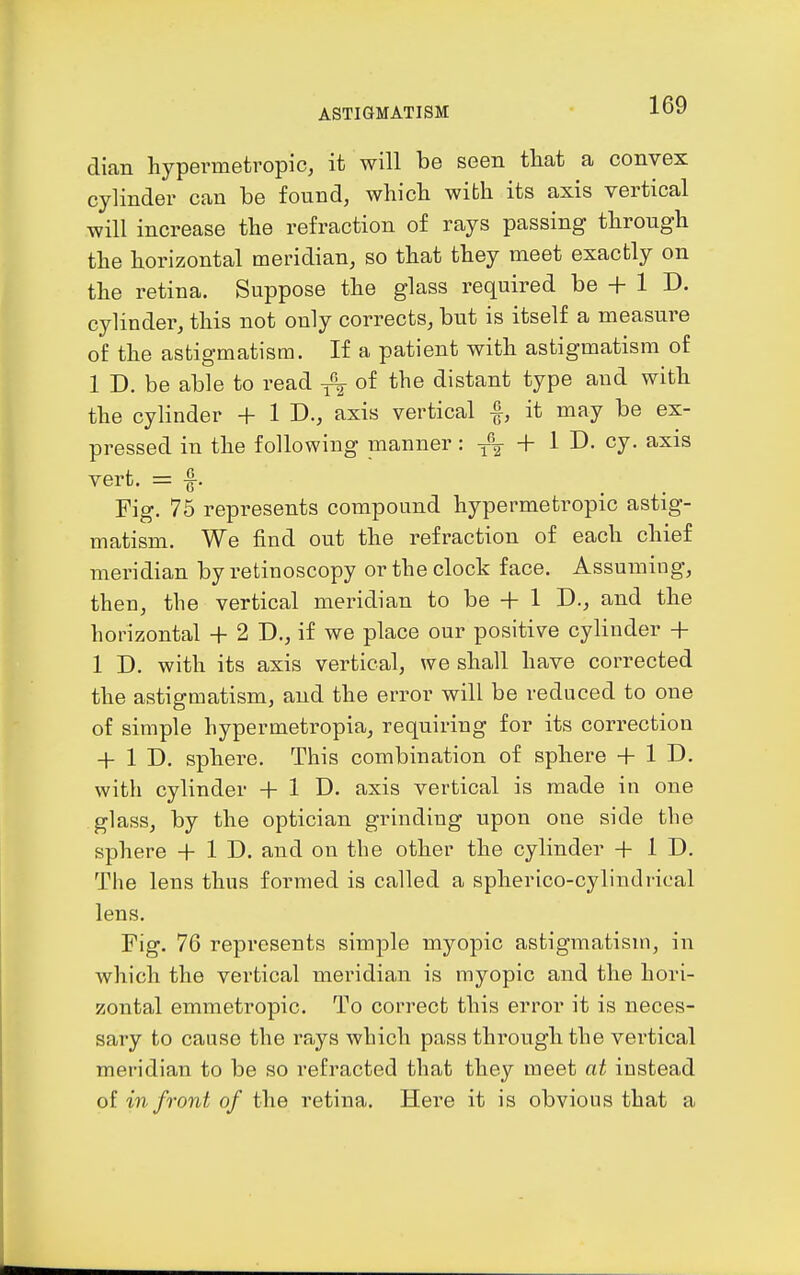 dian hypermetropic, it will be seen that a convex cylinder can be found, which with its axis vertical will increase the refraction of rays passing through the horizontal meridian, so that they meet exactly on the retina. Suppose the glass required be + 1 D. cylinder, this not only corrects, but is itself a measure of the astigmatism. If a patient with astigmatism of 1 D. be able to read -^^ of the distant type and with the cylinder + 1 D., axis vertical it may be ex- pressed in the following nianner: + 1 D. cy. axis vert. = -f. Fig. 75 represents compound hypermetropic astig- matism. We find out the refraction of each chief meridian by retinoscopy or the clock face. Assuming, then, the vertical meridian to be -h 1 D-, and the horizontal + 2 D., if we place our positive cylinder + 1 D. with its axis vertical, we shall have corrected the astigmatism, and the error will be reduced to one of simple hypermetropia, requiring for its correction + 1 D. sphere. This combination of sphere + 1 D. with cylinder + 1 D. axis vertical is made in one glass, by the optician grinding upon one side the sphere + 1 D. and on the other the cylinder + 1 D. The lens thus formed is called a spherico-cylindrioal lens. Fig. 76 represents simple myopic astigmatism, in which the vertical meridian is myopic and the hori- zontal emmetropic. To correct this error it is neces- sary to cause the rays which pass through the vertical meridian to be so refracted that they meet at instead ol in front of the retina. Here it is obvious that a