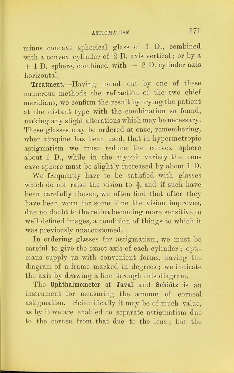 minus concave splierical glass of 1 D., combined witli a convex cylinder of 2 D. axis vertical; or by a + 1 D. sphere, combined with - 2D. cylinder axis horizontal. Treatment.—Having found out by one of tbese numerous methods the refraction of the two chief meridians, we confirm the result by trying the patient at the distant type with the combination so found, making any slight alterations which may be necessary. These glasses may be ordered at once, remembering, when atropine has been used, that in hypermetropic astigmatism we must reduce the convex sphere about 1 D., while in the myopic variety the con- cave sphere must be sHghtly increased by about 1 D. We frequently have to be satisfied with glasses which do not raise the vision to |-, and if such have been carefully chosen, we often find that after they have been worn for some time the vision improves, due no doubt to the retina becoming more sensitive to well-defined images, a condition of things to which it was previously unaccustomed. In ordering glasses for astigmatism, we must be careful to give the exact axis of each cylinder; opti- cians supply us with convenient forms, having the diagram of a frame marked in degrees; we indicate the axis by drawing a line through this diagram. The Ophthalmometer of Javal and Schiotz is an instrument for measuring the amount of corneal astigmatisn. Scientifically it may be of much value, as by it we are enabled to separate astigmatism due to the cornea from that due to the lens ; but the