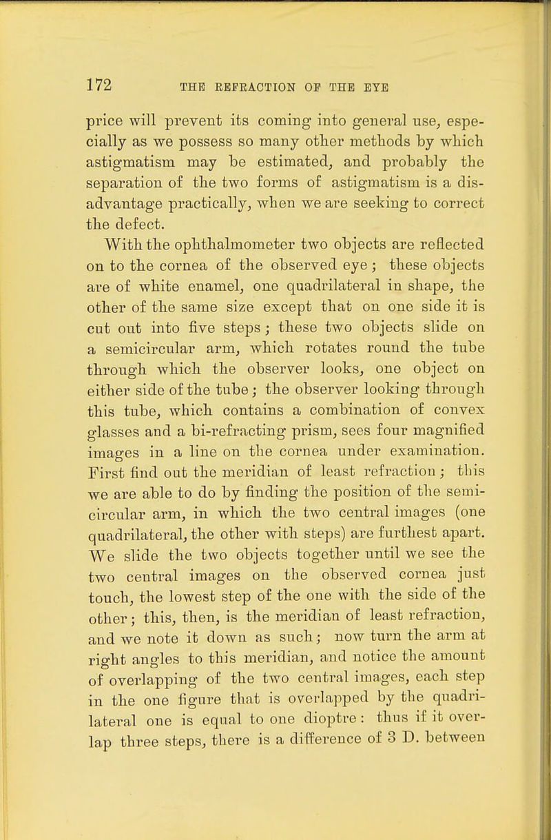 price will prevent its coming into general use, espe- cially as we possess so many other metliods by which astigmatism may be estimated, and probably the separation of the two forms of astigmatism is a dis- advantage practically, when we are seeking to correct the defect. With the ophthalmometer two objects are reflected on to the cornea of the observed eye ; these objects are of white enamel, one quadrilateral in shape, the other of the same size except that on one side it is cut out into five steps; these two objects slide on a semicircular arm, which rotates round the tube through which the observer looks, one object on either side of the tube; the observer looking through this tube, which contains a combination of convex glasses and a bi-refracting prism, sees four magnified images in a line on the cornea under exainiuation. First find out the meridian of least refraction; tins we are able to do by finding the position of the semi- circular arm, in which the two central images (one quadrilateral, the other with steps) are furthest apart. We slide the two objects together until we see the two central images on the observed cornea just touch, the lowest step of the one with the side of the other; this, then, is the meridian of least refraction, and we note it down as such; now turn the arm at right angles to this meridian, and notice the amount of overlapping of the two central images, each step in the one figure that is overlapped by the quadri- lateral one is equal to one dioptre: thus if it over- lap three steps, there is a difference of 3 D. between