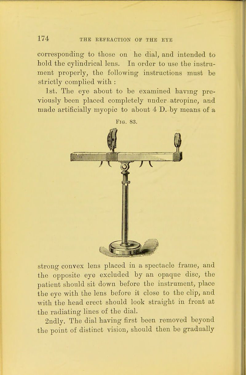 correspoadiiig to those on he dialj and intended to hold the cylindrical lens. In order to use the instru- ment properly,, the following instructions must be strictly complied with : 1st. The eye about to be examined having pre- viously been placed completely under atropine^ and made artificially myopic to about 4 D. by means of a Fig. 83. strong convex lens placed in a spectacle frame, and the opposite eye excluded by an opaque disc, the patient should sit down before the instrument, place the eye with the lens before it close to the clip, and with the head erect should look straight in front at the radiating lines of the dial. 2ndly. The dial having first been removed beyond the point of distinct vision, should then be gradually