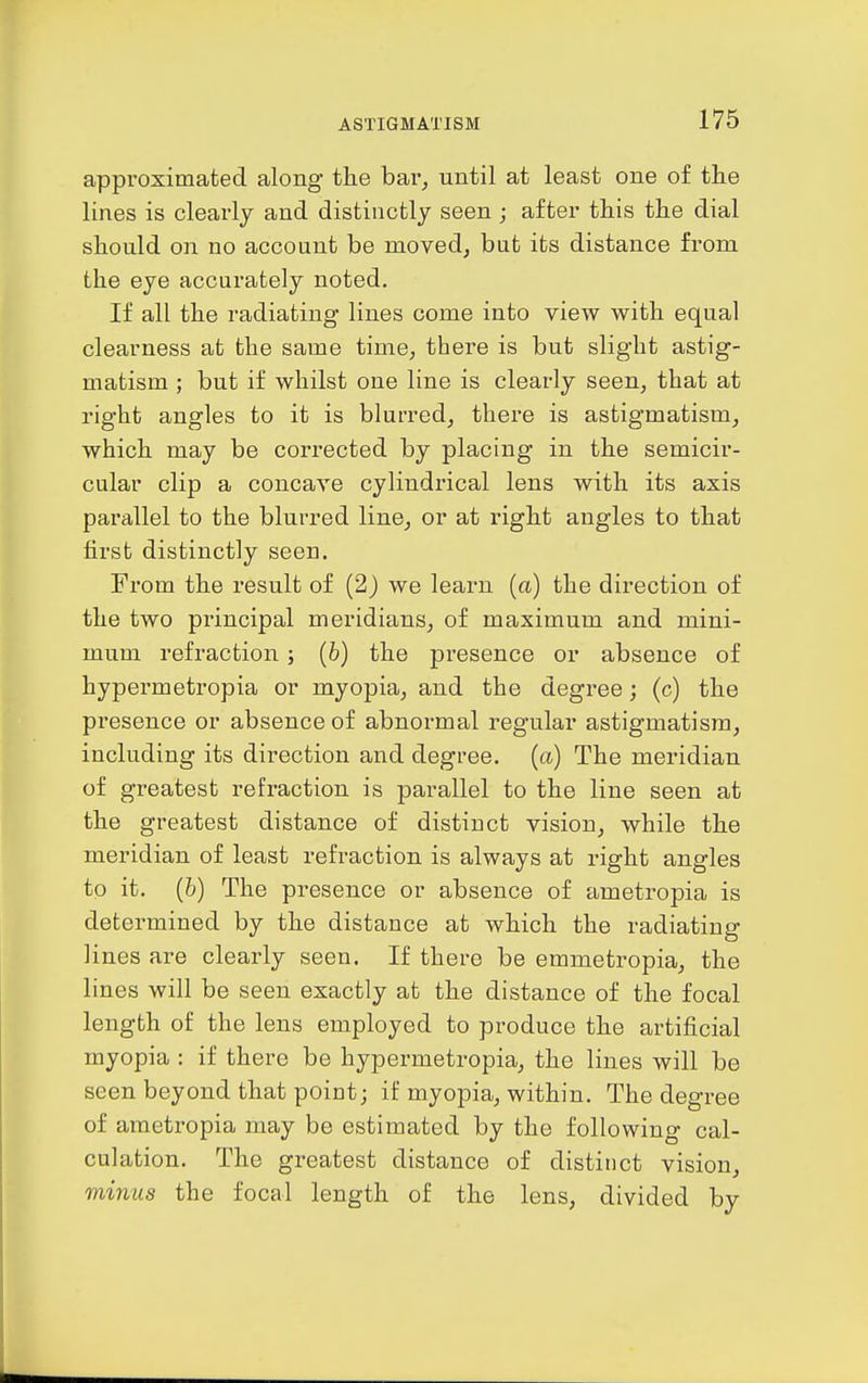 appi'oximated along the bar^ until at least one of the lines is clearly and distinctly seen ; after this the dial should on no account be moved, but its distance from the eye accurately noted. If all the radiating lines come into view with equal clearness at the same time, there is but slight astig- matism ; but if whilst one line is clearly seen, that at right angles to it is blurred, there is astigmatism, which may be corrected by placing in the semicir- cular clip a concave cylindrical lens with its axis parallel to the blurred line, or at right angles to that first distinctly seen. From the result of (2) we learn (a) the direction of the two principal meridians, of maximum and mini- mum refraction; [b) the presence or absence of hypermetropia or myopia, and the degree j (c) the presence or absence of abnormal regular astigmatism, including its direction and degree, (a) The meridian of greatest refraction is parallel to the line seen at the greatest distance of distinct vision, while the meridian of least refraction is always at right angles to it. (&) The presence or absence of ametropia is determined by the distance at which the radiating lines are clearly seen. If there be emmetropia, the lines will be seen exactly at the distance of the focal length of the lens employed to produce the artificial myopia : if there be hypermetropia, the lines will be seen beyond that point; if myopia, within. The degree of ametropia may be estimated by the following cal- culation. The greatest distance of distinct vision, viinus the focal length of the lens, divided by
