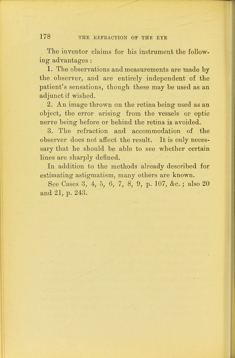 The inventor claims for his instrument the follow- ing advantages : 1. The observations and measurements are made by the observer, and are entirely independent of the patient's sensations, though these may be used as an adjunct if wished. 2. An image thrown on the retina being used as an object, the error arising from the vessels or optic nerve being before or behind the retina is avoided. 3. The refraction and accommodation of the observer does not affect the result. It is only neces- sary that he should be able to see whether certain lines are sharply defined. In addition to the methods already described for estimating astigmatism, many others are known. See Cases 3, 4, 5, 6, 7, 8, 9, p. 107, &c.; also 20 and 21, p. 243.