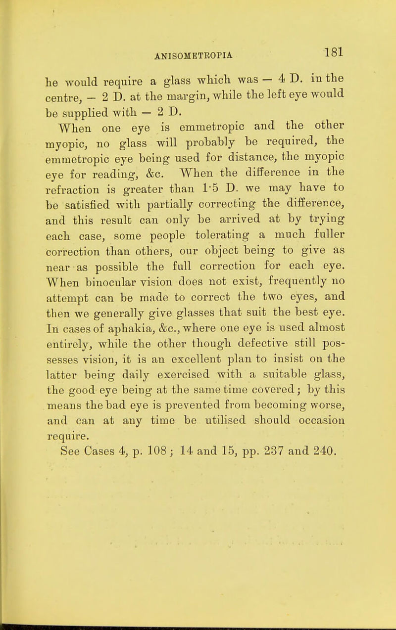 he would require a glass wMcli was — 4 D. in the centre, - 2 D. at the margin, while the left eye would be supplied with — 2D. When one eye is emmetropic and the other myopic, no glass will probably be required, the emmetropic eye being used for distance, the myopic eye for reading, &c. When the difference in the refraction is greater than I'S D. we may have to be satisfied with partially correcting the difference, and this result can only be arrived at by trying each case, some people tolerating a much fuller correction than others, our object being to give as near as possible the full correction for each eye. When binocular vision does not exist, frequently no attempt can be made to correct the two eyes, and then we generally give glasses that suit the best eye. In cases of aphakia, &c., where one eye is used almost entirely, while the other though defective still pos- sesses vision, it is an excellent plan to insist on the latter being daily exercised with a suitable glass, the good eye being at the same time covered; by this means the bad eye is prevented from becoming worse, and can at any time be utilised should occasion require. See Cases 4, p. 108; 14 and 15, pp. 237 and 240.
