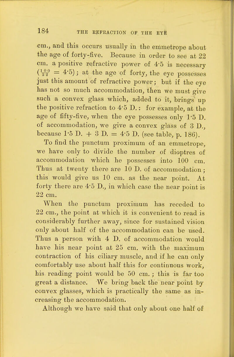 cm., and this occurs usually in the emmetrope about the age of forty-five. Because in order to see at 22 cm. a positive refractive power of 4*5 is necessary = 4*5); at the age of forty, the eye possesses just this amount of refractive power; but if the eye has not so much accommodation, then we must give such a convex glass which, added to it, brings up the positive refraction to 4*5 D.: for example, at the age of fifty-five, when the eye possesses only TS D. of accommodation, we give a convex glass of 3 D., because 1'5 D. + 3 D. = 4'5 D. (see table, p. 186). To find the punctum proximum of an emmetrope, we have only to divide the number of dioptres of accommodation which he possesses into 100 cm. Thus at twenty there are 10 D. of accommodation; this would give us 10 cm. as the near point. At forty there are 4'5 D., in which case the near point is 22 cm. When the punctum proximum has receded to 22 cm., the point at which it is convenient to read is considerably further away, since for sustained vision only about half of the accommodation can be used. Thus a person with 4 D, of accommodation would have his near point at 25 cm. with the maximum contraction of his ciliary muscle, and if he can only comfortably use about half this for continuous work, his reading point would be 50 cm.; this is far too great a distance. We bring back the near point by convex glasses, which is practically the same as in- creasing the accommodation. Although we have said that only about one half of