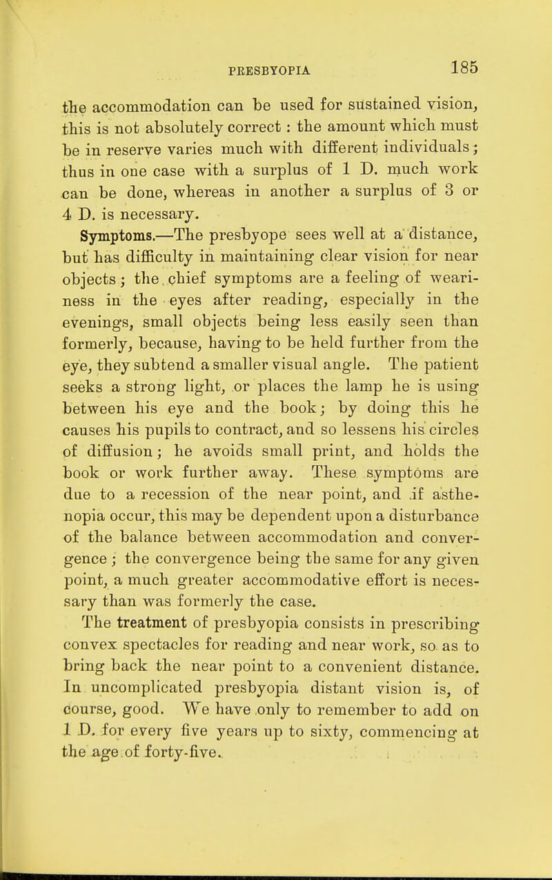 the accommodation can be used for sustained vision, this is not absolutely correct : the amount which must be in reserve varies much with different individuals; thus in one case with a surplus of 1 D. much work can be done, whereas in another a surplus of 3 or 4 D. is necessary. Symptoms.—The presbyope sees well at a distance, but has difficulty in maintaining clear vision for near objects ; the, chief symptoms are a feeling of weari- ness in the eyes after reading, especially in the evenings, small objects being less easily seen than formerly, because, having to be held further from the eye, they subtend a smaller visual angle. The patient seeks a strong light, or places the lamp he is using between his eye and the book; by doing this he causes his pupils to contract, and so lessens his circles of diffusion; he avoids small print, and holds the book or work further away. These symptoms are due to a recession of the near point, and if asthe^ nopia occur, this may be dependent upon a disturbance of the balance between accommodation and conver- gence ; the convergence being the same for any given point, a much greater accommodative effort is necesr sary than was formerly the case. The treatment of presbyopia consists in prescribing convex spectacles for reading and near work, so as to bring back the near point to a convenient distance. In uncomplicated presbyopia distant vision is, of course, good. We have only to remember to add on 1 D, for every five years up to sixty, commencing at the iige.of forty-five..