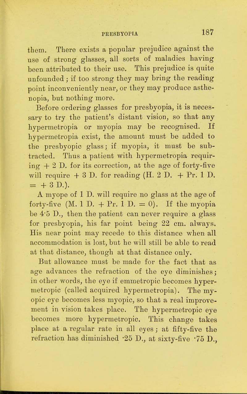 them. There exists a popular prejudice against the use of strong glasses, all sorts of maladies having been attributed to their use. This prejudice is quite unfounded; if too strong they may bring the reading point inconveniently near, or they may produce asthe- nopia, but nothing more. Before ordering glasses for presbyopia, it is neces- sary to try the patient's distant vision, so that any hypermetropia or myopia, may be recognised. If hypermetropia exist, the amount must be added to the presbyopic glass; if myopia, it must be sub- tracted. Thus a patient with hypermetropia requir- ing + 2 D. for its correction, at the age of forty-five will require + 3 D. for reading (H. 2 D. + Pr. 1 D. = + 3D.). A myope of 1 D. will require no glass at the age of forty-five (M. 1 D. + Pr. 1 D. = 0). If the myopia be 45 D., then the patient can never require a glass for presbyopia, his far point being 22 cm. always. His near point may recede to this distance when all accommodation is lost, but he will still be able to read at that distance, though at that distance only. But allowance must be made for the fact that as age advances the refraction of the eye diminishes; in other words, the eye if emmetropic becomes hyper- metropic (called acquired hypermetropia). The my- opic eye becomes less myopic, so that a real improve- ment in vision takes place. The hypermetropic eye becomes more hypermetropic. This change takes place at a regular rate in all eyes; at fifty-five the refraction has diminished 25 D., at sixty-five '75 D.,