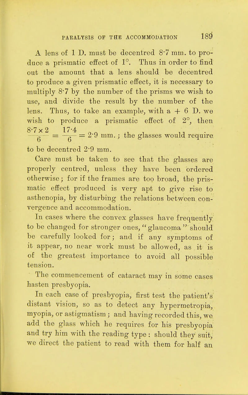 A lens of 1 D. must be decentred 8*7 mm. to pro- duce a prismatic effect of 1°. Thus in order to find out the amount that a lens should be decentred to produce a given prismatic effect^ it is necessary to multiply 8*7 by the number of the prisms we wish to use, and divide the result by the number of the lens. Thus, to take an example, with a + 6 D. we wish to produce a prismatic effect of 2°, then 8'7x2 17'4 —g— = —g— =2*9 mm, j the glasses would require, to be decentred 2*9 mm. Care must be taken to see that the glasses are properly centred, unless they have been ordered otherwise; for if the frames are too broad, the pris- matic effect produced is very apt to give rise to asthenopia, by disturbing the relations between con- vergence and accommodation. In cases where the convex glasses have frequently to be changed for stronger ones,  glaucoma  should be carefully looked for; and if any symptoms of it appear, no near work must be allowed, as it is of the greatest importance to avoid all possible tension. The commencement of cataract may in some cases hasten presbyopia. In each case of presbyopia, first test the patient's distant vision, so as to detect any hypermetropia, myopia, or astigmatism ; and having recorded this, we add the glass which he requires for his presbyopia and try him with the reading type : should they suit, we direct the patient to read with them for half an