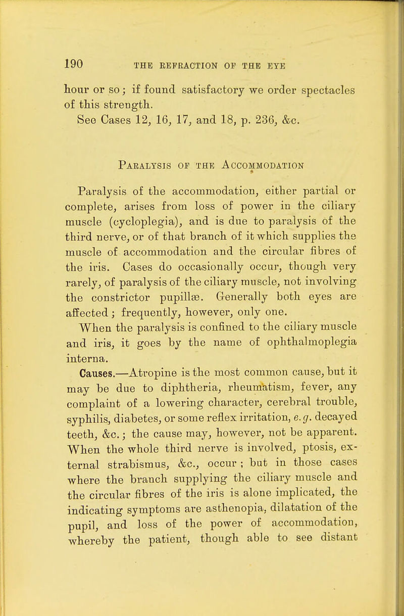 hour or so; if found satisfactory we order spectacles of this strength. See Oases 12, 16, 17, and 18, p. 236, &c. Paralysis of the Accommodation Paralysis of the accommodation, either partial or complete, arises from loss of power in the ciliary muscle (cycloplegia), and is due to paralysis of the third nerve, or of that branch of it which supplies the muscle of accommodation and the circular fibres of the iris. Cases do occasionally occur, though very rarely, of paralysis of the ciliary muscle, not involving the constrictor pupillae. Generally both eyes are affected ; frequently, however, only one. When the paralysis is confined to the ciliary muscle and iris, it goes by the name of ophthalmoplegia interna. Causes.—Atropine is the most common cause, but it may be due to diphtheria, rheumatism, fever, any complaint of a lowering character, cerebral trouble, syphilis, diabetes, or some reflex irritation, e. g. decayed teeth, &c.; the cause may, however, not be apparent. When the whole third nerve is involved, ptosis, ex- ternal strabismus, &c., occur ; but in those cases where the branch supplying the ciliary muscle and the circular fibres of the iris is alone implicated, the indicating symptoms are asthenopia, dilatation of the pupil, and loss of the power of accommodation, whereby the patient, though able to see distant