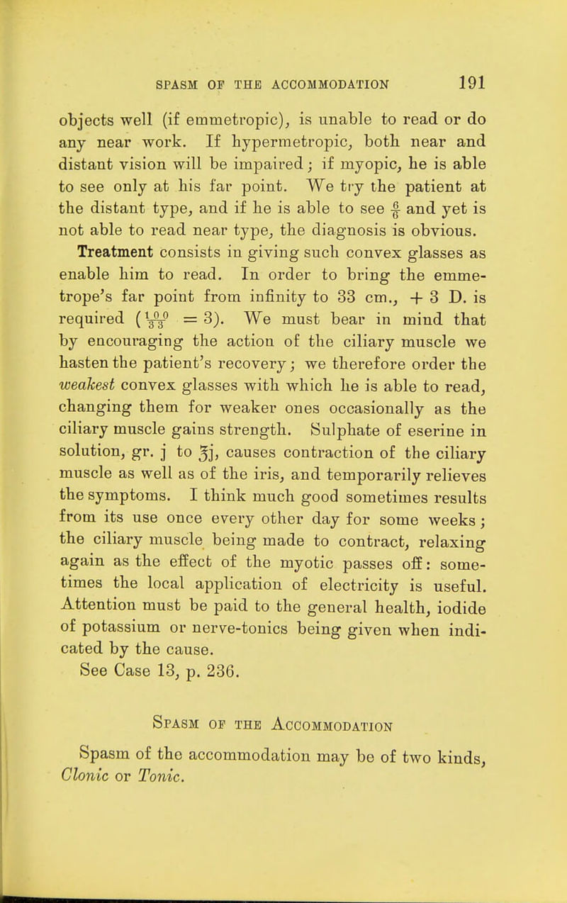 objects well (if emmetropic), is unable to read or do any near work. If hypermetropic^ both near and distant vision will be impaired; if myopic, he is able to see only at his far point. We try the patient at the distant type, and if he is able to see -f and yet is not able to read near type, the diagnosis is obvious. Treatment consists in giving such convex glasses as enable him to read. In order to bring the emme- trope's far point from infinity to 33 cm., +3 D. is required (''■-^ = 8). We must bear in mind that by encouraging the action of the ciliary muscle we hasten the patient's recovery; we therefore order the weakest convex glasses with which he is able to read, changing them for weaker ones occasionally as the ciliary muscle gains strength. Sulphate of eserine in solution, gr. j to ^j, causes contraction of the ciliary muscle as well as of the iris, and temporarily relieves the symptoms. I think much good sometimes results from its use once every other day for some weeks; the ciliary muscle being made to contract, relaxing again as the effect of the myotic passes off: some- times the local application of electricity is useful. Attention must be paid to the general health, iodide of potassium or nerve-tonics being given when indi- cated by the cause. See Case 13, p. 236. Spasm of the Accommodation Spasm of the accommodation may be of two kinds. Clonic or Tonic.