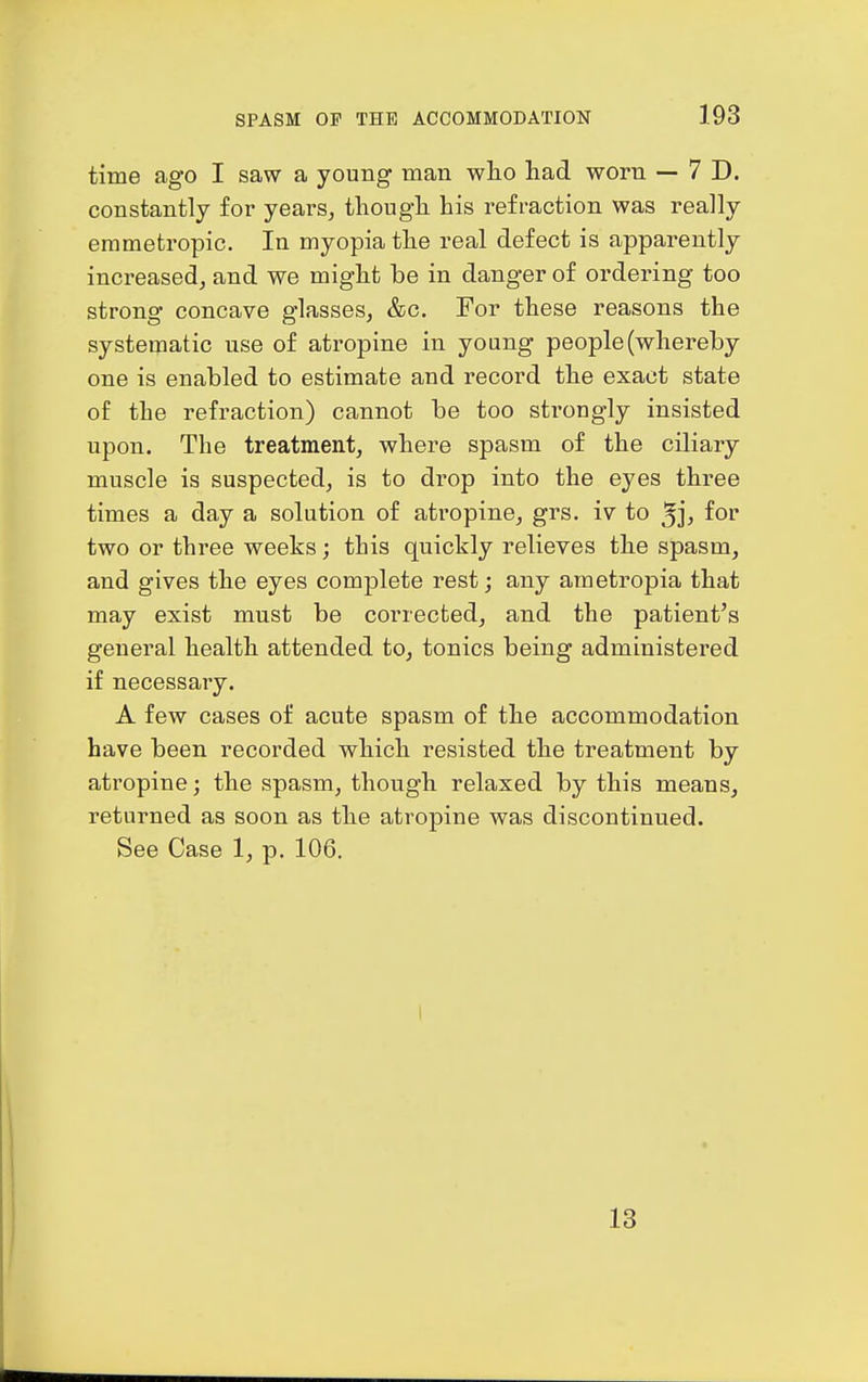 time ago I saw a young man who had worn — 7 D. constantly for years, though his refraction was really emmetropic. In myopia the real defect is apparently increased, and we might be in danger of ordering too strong concave glasses, &c. For these reasons the systematic use of atropine in young people (whereby one is enabled to estimate and record the exact state of the refraction) cannot be too strongly insisted upon. The treatment, where spasm of the ciliary muscle is suspected, is to drop into the eyes three times a day a solution of atropine, grs. iv to ^j, for two or three weeks; this quickly relieves the spasm, and gives the eyes complete rest; any ametropia that may exist must be corrected, and the patient's general health attended to, tonics being administered if necessary. A few cases of acute spasm of the accommodation have been recorded which resisted the treatment by atropine; the spasm, though relaxed by this means, returned as soon as the atropine was discontinued. See Case 1, p. 106. 13