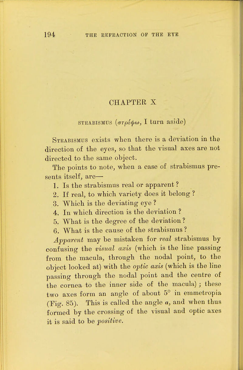 CHAPTER X STRABISMUS {aTpt(}>(x), I tura aside) Strabismus exists wten there is a deviation in the direction of the eyes, so that the visual axes are not directed to the same object. The points to note, when a ease of strabismus pre- sents itself, are— 1. Is the strabismus real or apparent ? 2. If real, to which variety does it belong ? 3. Which is the deviating eye ? 4. In which direction is the deviation ? 5. What is the degree of the deviation ? 6. What is the cause of the strabismus ? Apparent may be mistaken for real strabismus by confusing the visual axis (which is the line passing from the macula, through the nodal point, to the object looked at) with the optic axis (which is the line passing through the nodal point and the centre of the cornea to the inner side of the macula) ; these two axes form an angle of about 5° in erametropia (Fig. 85). This is called the angle a, and when thus formed by the crossing of the visual and optic axes it is said to be positive.