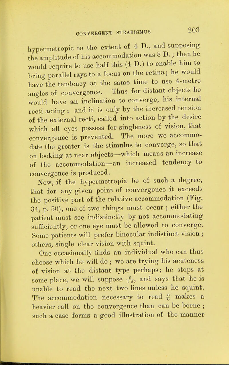 hypermetropic to the extent of 4 D., and supposing the amplitude of his accommodation was 8 D.; then he would require to use half this (4 D.) to enable him to bring parallel rays to a focus on the retina; he would have the tendency at the same time to use 4-metre angles of convergence. Thus for distant objects he would have an inclination to converge, his internal recti acting ; and it is only by the increased tension of the external recti, called into action by the desire which all eyes possess for singleness of vision, that convergence is prevented. The more we accommo- date the greater is the stimulus to converge, so that on looking at near objects—which means an increase of the accommodation—an increased tendency to convergence is produced. Now, if the hyperraetropia be of such a degree, that for any given point of convergence it exceeds the positive part of the relative accommodation (Fig. 34, p. 50), one of two things must occur ; either the patient must see indistinctly by not accommodating sufficiently, or one eye must be allowed to converge. Some patients will prefer binocular indistinct vision; others, single clear vision with squint. One occasionally finds an individual who can thus choose which he will do; we are trying his acuteness of vision at the distant type perhaps; he stops at some place, we will suppose y\, and says that he is unable to read the next two lines unless he squint. The accommodation necessary to read f makes a heavier call on the convergence than can be borne ; such a case forms a good illustration of the manner