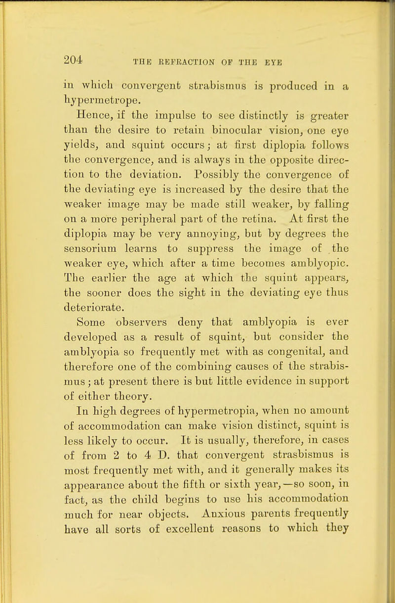 in which convergent strabismus is pi'oduced in a hypermetrope. Hence, if the impulse to see distinctly is greater than the desire to retain binocular vision, one eye yields, and squint occurs; at first diplopia follows the convergence, and is always in the opposite direc- tion to the deviation. Possibly the convergence of the deviating eye is increased by the desire that the weaker image may be made still weaker, by falling on a more peripheral part of the retina. At first the diplopia may be very annoying, but by degrees the sensorium leaims to suppress the image of the weaker eye, which after a time becomes amblyopic. The earlier the age at which the squint appears, the sooner does the sight in the deviating eye thus deteriorate. Some observers deny that amblyopia is ever developed as a result of squint, but consider the amblyopia so frequently met with as congenital, and therefore one of the combining causes of the strabis- mus ; at present there is but little evidence in support of either theory. In high degrees of liypermetropia, when no amount of accommodation can make vision distinct, squint is less likely to occur. It is usually, therefore, in cases of from 2 to 4 D. that convergent strasbismus is most frequently met with, and it generally makes its appearance about the fifth or sixth year,—so soon, in fact, as the child begins to use his accommodation much for near objects. Anxious parents frequently have all sorts of excellent reasons to which they