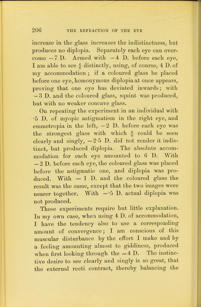 increase in the glass increases the indistinctness, but produces no diplopia. Separately each eye can over- come — 7 D. Armed with — 4 D. before each eye, I am able to see ^ distinctly, using, of course, 4 D. of my accommodation; if a coloured glass be placed before one eye, homonymous diplopia at once appears, proving that one eye has deviated inwards; with — 3D. and the coloured glass, squint was produced, but with no weaker concave glass. On repeating the experiment in an individual with •5 D. of myopic astigmatism in the right eye, and emmetropia in the left, —2D. before each eye was the strongest glass with which ^ could be seen clearly and singly, — 2'5 D. did not render it indis- tinct, but produced diplopia. The absolute accom- modation for each eye amounted to 6 D. With — 2D. before each eye, the coloured glass was placed before the astigmatic one, and diplopia was pro- duced. With — 1 D. and the coloured glass the result was the same, except that the two images were nearer together. With —-5 D. actual diplopia was not produced. These experiments require but little explanation. In ray own case, when using 4 D. of accommodation, I have the tendency also to use a corresponding amount of convergence; I am conscious of this muscular disturbance by the effort I make and by a feeling amounting almost to giddiness, produced when first looking through the —4 D. The instinc- tive desire to see clearly and singly is so great, that the external recti contract, thereby balancing the