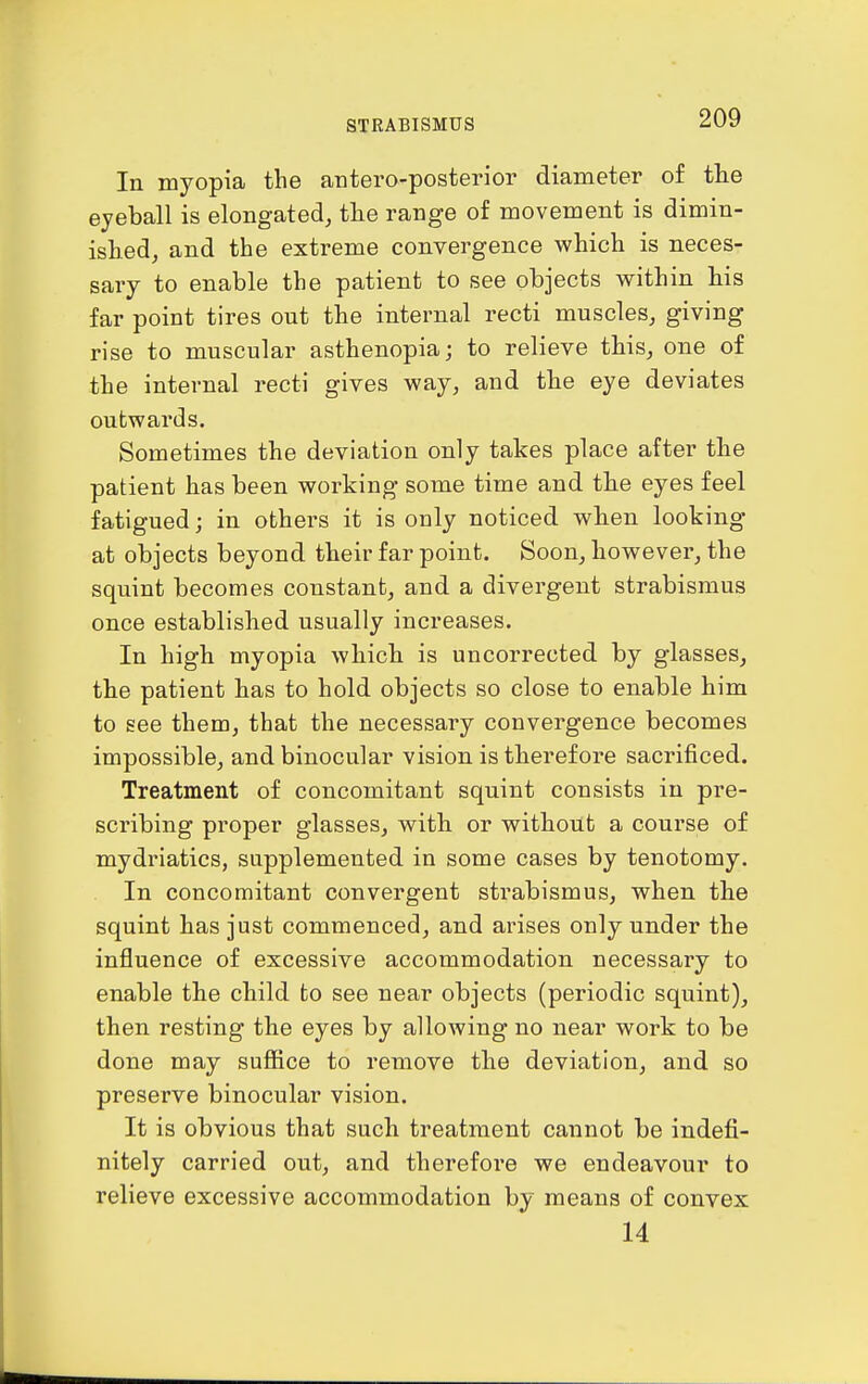 In myopia the autero-posterior diameter of tlie eyeball is elongated, the range of movement is dimin- ished, and the extreme convergence which is neces- sary to enable the patient to see objects within his far point tires out the internal recti muscles, giving rise to muscular asthenopia; to relieve this, one of the internal recti gives way, and the eye deviates outwards. Sometimes the deviation only takes place after the patient has been working some time and the eyes feel fatigued; in others it is only noticed when looking at objects beyond their far point. Soon, however, the squint becomes constant, and a divergent strabismus once established usually increases. In high myopia which is uncorrected by glasses, the patient has to hold objects so close to enable him to see them, that the necessary convergence becomes impossible, and binocular vision is therefore sacrificed. Treatment of concomitant squint consists in pre- scribing proper glasses, with or without a course of mydriatics, supplemented in some cases by tenotomy. In concomitant convergent strabismus, when the squint has just commenced, and arises only under the influence of excessive accommodation necessary to enable the child to see near objects (periodic squint), then resting the eyes by allowing no near work to be done may suffice to remove the deviation, and so preserve binocular vision. It is obvious that such treatment cannot be indefi- nitely carried out, and therefore we endeavour to relieve excessive accommodation by means of convex 14