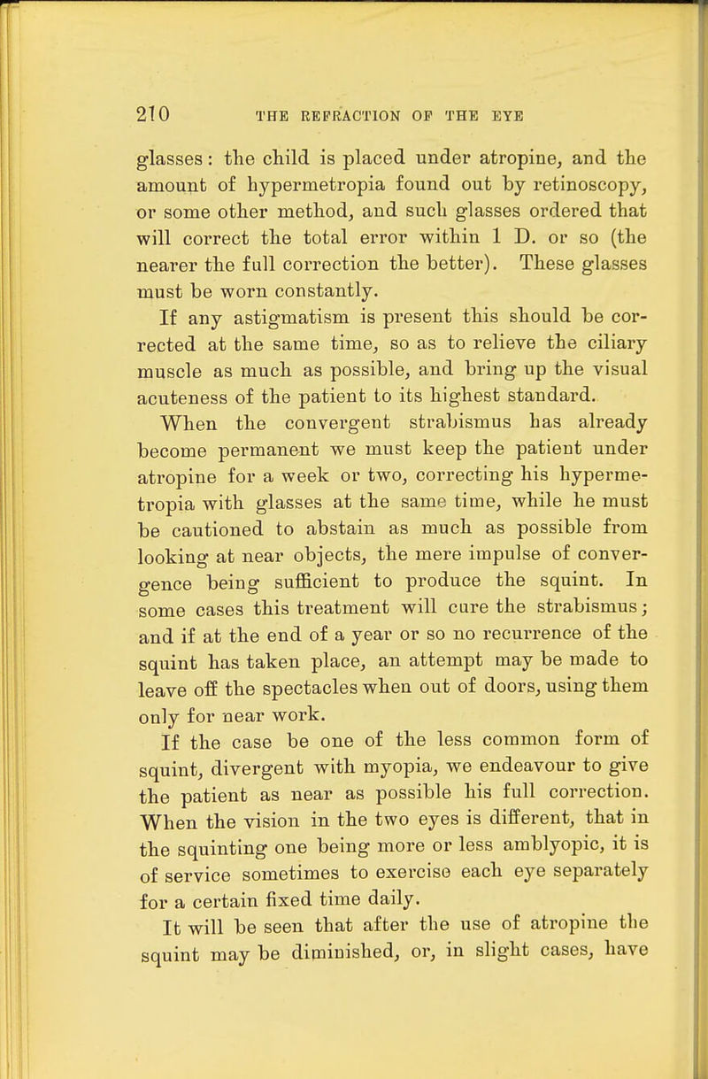 glasses: the child is placed under atropine, and the amou^it of hypermetropia found out by retinoscopy, or some other method, and such glasses ordered that will correct the total error within 1 D. or so (the nearer the full correction the better). These glasses must be worn constantly. If any astigmatism is present this should be cor- rected at the same time, so as to relieve the ciliary muscle as much as possible, and bring up the visual acuteness of the patient to its highest standard. When the convergent strabismus has already become permanent we must keep the patient under atropine for a week or two, correcting his hyperme- ti'opia with glasses at the same time, while he must be cautioned to abstain as much as possible from looking at near objects, the mere impulse of conver- gence being sufficient to produce the squint. In some cases this treatment will cure the strabismus; and if at the end of a year or so no recurrence of the squint has taken place, an attempt may be made to leave off the spectacles when out of doors, using them only for near work. If the case be one of the less common form of squint, divergent with myopia, we endeavour to give the patient as near as possible his full correction. When the vision in the two eyes is different, that in the squinting one being more or less amblyopic, it is of service sometimes to exercise each eye separately for a certain fixed time daily. It will be seen that after the use of atropine the squint may be diminished, or, in slight cases, have