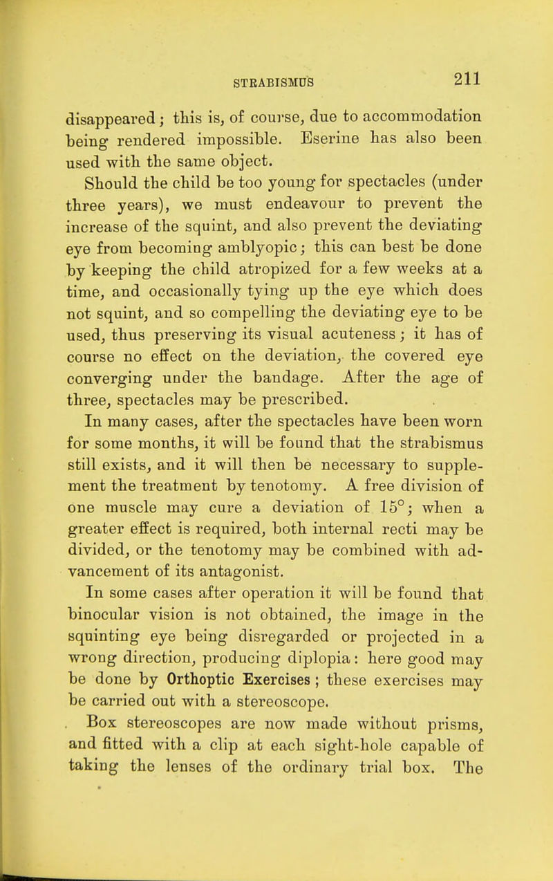 disappeared; this is, of course, due to accommodation being rendered impossible. Eserine bas also been used with the same object. Should the child be too young for spectacles (under three years), we must endeavour to prevent the increase of the squint, and also prevent the deviating eye from becoming amblyopic; this can best be done by keeping the child atropized for a few weeks at a time, and occasionally tying up the eye which does not squint, and so compelling the deviating eye to be used, thus preserving its visual acuteness; it has of course no effect on the deviation, the covered eye converging under the bandage. After the age of three, spectacles may be prescribed. In many cases, after the spectacles have been worn for some months, it will be found that the strabismus still exists, and it will then be necessary to supple- ment the treatment by tenotomy. A free division of one muscle may cure a deviation of 15°; when a greater effect is required, both internal recti may be divided, or the tenotomy may be combined with ad- vancement of its antagonist. In some cases after operation it will be found that binocular vision is not obtained, the image in the squinting eye being disregarded or projected in a wrong direction, producing diplopia: here good may be done by Orthoptic Exercises; these exercises may be carried out with a stereoscope. . Box stereoscopes are now made without prisms, and fitted with a clip at each sight-hole capable of taking the lenses of the ordinary trial box. The