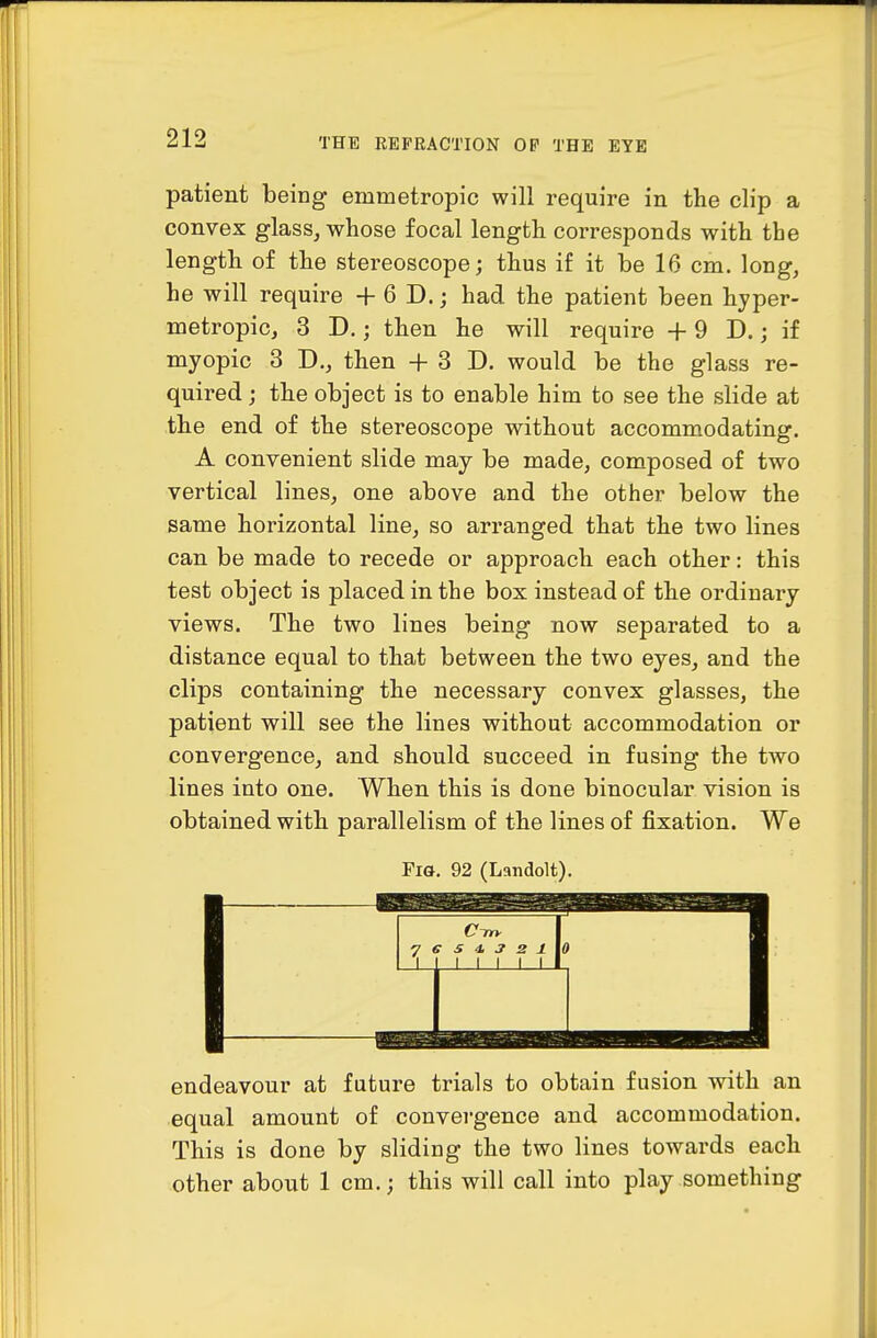 patient being emmetropic will require in the clip a convex glass, whose focal length corresponds with the length of the stereoscope; thus if it be 16 cm. long, he will require + 6 D.; had the patient been hyper- metropic, 3 D.; then he will require +9 D.; if myopic 3 D., then + 3 D. would be the glass re- quired ; the object is to enable him to see the slide at the end of the stereoscope without accommodating. A convenient slide may be made, composed of two vertical lines, one above and the other below the same horizontal line, so arranged that the two lines can be made to recede or approach each other: this test object is placed in the box instead of the ordinary views. The two lines being now separated to a distance equal to that between the two eyes, and the clips containing the necessary convex glasses, the patient will see the lines without accommodation or convergence, and should succeed in fusing the tAvo lines into one. When this is done binocular vision is obtained with parallelism of the lines of fixation. We Pia, 92 (Landolt). endeavour at future trials to obtain fusion with an equal amount of convergence and accommodation. This is done by sliding the two lines towards each other about 1 cm.; this will call into play something