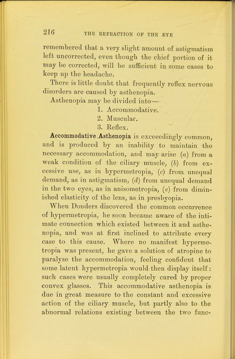 remembered that a very slight amount of astigmatism left uncorrected^ even though the chief portion of it may be corrected, will be suflScient in some cases to keep up the headache. There is little doubt that frequently reflex nervous disorders are caused by asthenopia. Asthenopia may be divided into — 1. Accommodative. 2. Muscular. 3. Reflex. Accommodative Asthenopia is exceeedingly common, and is produced by an inability to maintain the necessary accommodation, and may arise (a) from a weak condition of the ciliary muscle, (&) from ex- cessive use, as in hypermetropia, (c) from unequal demand, as in astigmatism, {d) from unequal demand in the two eyes, as in anisometropia, (e) from dimin- ished elasticity of the lens, as in presbyopia. When Douders discovered the common occurrence of hypermetropia, he soon became aware of the inti- mate connection which existed between it and asthe- nopia, and was at first inclined to attribute every case to this cause. Where no manifest hyperme- tropia was present, he gave a solution of atropine to paralyse the accommodation, feeling confident that some latent hypermetropia would then display itself: such cases were usually completely cured by proper convex glasses. This accommodative asthenopia is due in great measure to the constant and excessive action of the ciliary muscle, but partly also to the abnormal relations existing between the two func-