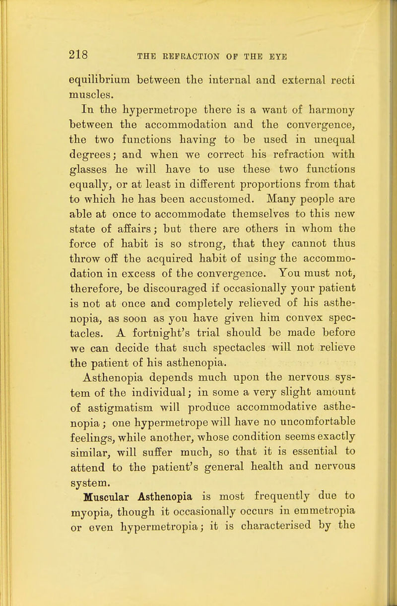 equilibrium between the internal and external recti muscles. In the liypermetrope there is a want of harmony between the accommodation and the convergence, the two functions having to be used in unequal degrees; and when we correct his refraction with glasses he will have to use these two functions equally, or at least in different proportions from that to which he has been accustomed. Many people are able at once to accommodate themselves to this new state of affairs; but there are others in whom the force of habit is so strong, that they cannot thus throw off the acquired habit of using the accommo- dation in excess of the convergence. You must not, therefore, be discouraged if occasionally your patient is not at once and completely relieved of his asthe- nopia, as soon as you have given him convex spec- tacles. A fortnight's trial should be made before we can decide that such spectacles will not relieve the patient of his asthenopia. Asthenopia depends much upon the nervous sys- tem of the individual; in some a very slight amount of astigmatism will produce accommodative asthe- nopia ; one hypermetrope will have no uncomfortable feelings, while another, whose condition seems exactly similar, will suffer much, so that it is essential to attend to the patient's general health and nervous system. Muscular Asthenopia is most frequently due to myopia, though it occasionally occurs in emmetropia or even hypermetropia; it is characterised by the