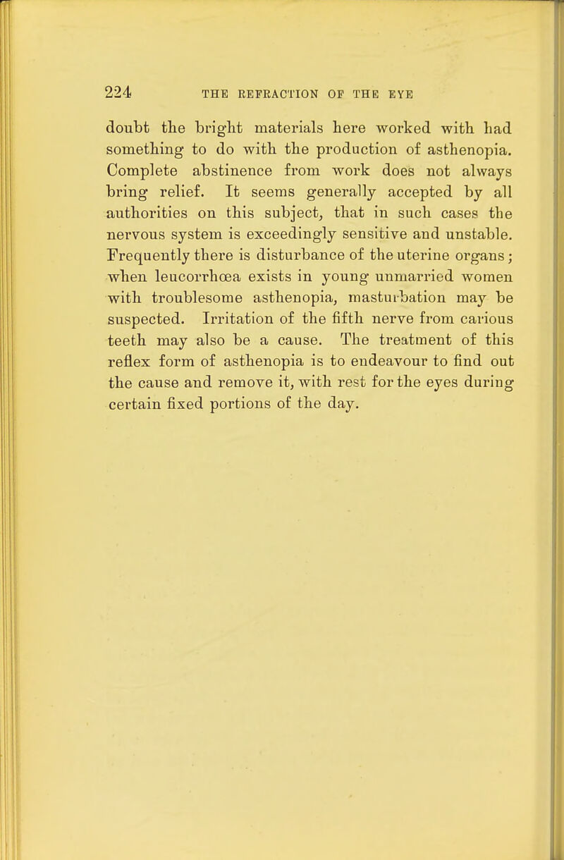 doubt the bright materials here worked with had something to do with the production of asthenopia. Complete abstinence from work does not always bring relief. It seems generally accepted by all authorities on this subject, that in such cases the nervous system is exceedingly sensitive and unstable. Frequently there is disturbance of the uterine organs; when leucorrhoea exists in young unmarried women with troublesome asthenopia, masturbation may be suspected. Irritation of the fifth nerve from carious teeth may also be a cause. The treatment of this reflex form of asthenopia is to endeavour to find out the cause and remove it, with rest for the eyes during certain fixed portions of the day.