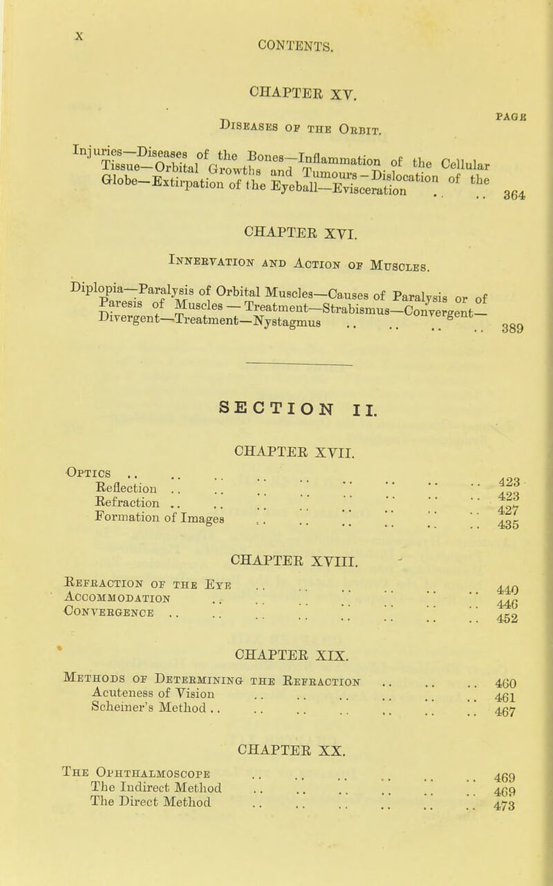 CONTENTS. CHAPTER XV. PAGE Diseases op the Obbit. CHAPTER XVI. Innebvation and Action of Muscles. Diplopia-Paraljsis of Orbital Muscles-Causes of Paralysis or of Pares* of Muscles - Treatment-Strabismus-Con^gent- Dirergent—Treatment-Nystagmus .. .. on™rgent SECTION II. CHAPTER XVII. 364 389 0pTrcs Reflection .. .. \%% Refraction .. .. .'.' .; \\    Formation of Images s. .. \'[  ^ CHAPTER XVIII. Refeaction of the Eye Accommodation convebgence . . CHAPTER XIX. 440 440 452 Methods of Detebmining the Refeaction 460 Acuteness of Vision .. .. .. ..  Scheiner's Method.. .. .. ,. 457 CHAPTER XX. The Ophthalmoscope .. .. ., . _ _ 459 Tbc Indirect Method . .  4(59 The Direct Method .'.'  473