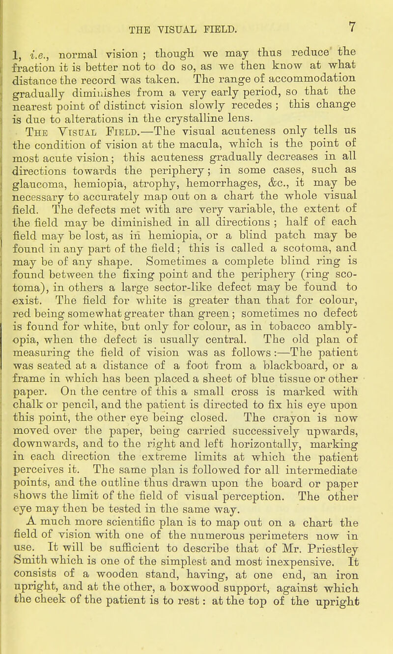 1, i.e., normal vision ; though we may thus reduce the fraction it is better not to do so, as we then know at what distance the record was taken. The range of accommodation gradually diminishes from a very early period, so that the nearest point of distinct vision slowly recedes ; this change is due to alterations in the crystalline lens. The Visual Field.—The visual acuteness only tells us the condition of vision at the macula, which is the point of most acute vision; this acuteness gradually decreases in all directions towai'ds the periphery; in some cases, such as glaucoma, hemiopia, atrophy, hemorrhages, &c, it may be necessary to accurately map out on a chart the whole visual field. The defects met with are very variable, the extent of the field may be diminished in all directions ; half of each field may be lost, as in hemiopia, or a blind patch may be found in any part of the field; this is called a scotoma, and may be of any shape. Sometimes a complete blind ring is found between the fixing point and the periphery (ring sco- toma), in others a large sector-like defect may be found to exist. The field for white is greater than that for colour, red being somewhat greater than green ; sometimes no defect is found for white, but only for colour, as in tobacco ambly- opia, when the defect is usually central. The old plan of measuring the field of vision was as follows:—The patient was seated at a distance of a foot from a blackboard, or a frame in which has been placed a sheet of blue tissue or other paper. On the centre of this a small cross is marked with chalk or pencil, and the patient is directed to fix his eye upon this point, the other eye being closed. The crayon is now moved over the paper, being carried successively upwards, downwards, and to the right and left horizontally, marking in each direction the extreme limits at which the patient perceives it. The same plan is followed for all intermediate points, and the outline thus drawn upon the board or paper shows the limit of the field of visual perception. The other eye may then be tested in the same way. A much more scientific plan is to map out on a chart the field of vision with one of the numerous perimeters now in use. It will be sufficient to describe that of Mr. Priestley Smith which is one of the simplest and most inexpensive. It consists of a wooden stand, having, at one end, an iron upright, and at the other, a boxwood support, against which the cheek of the patient is to rest: at the top of the upright