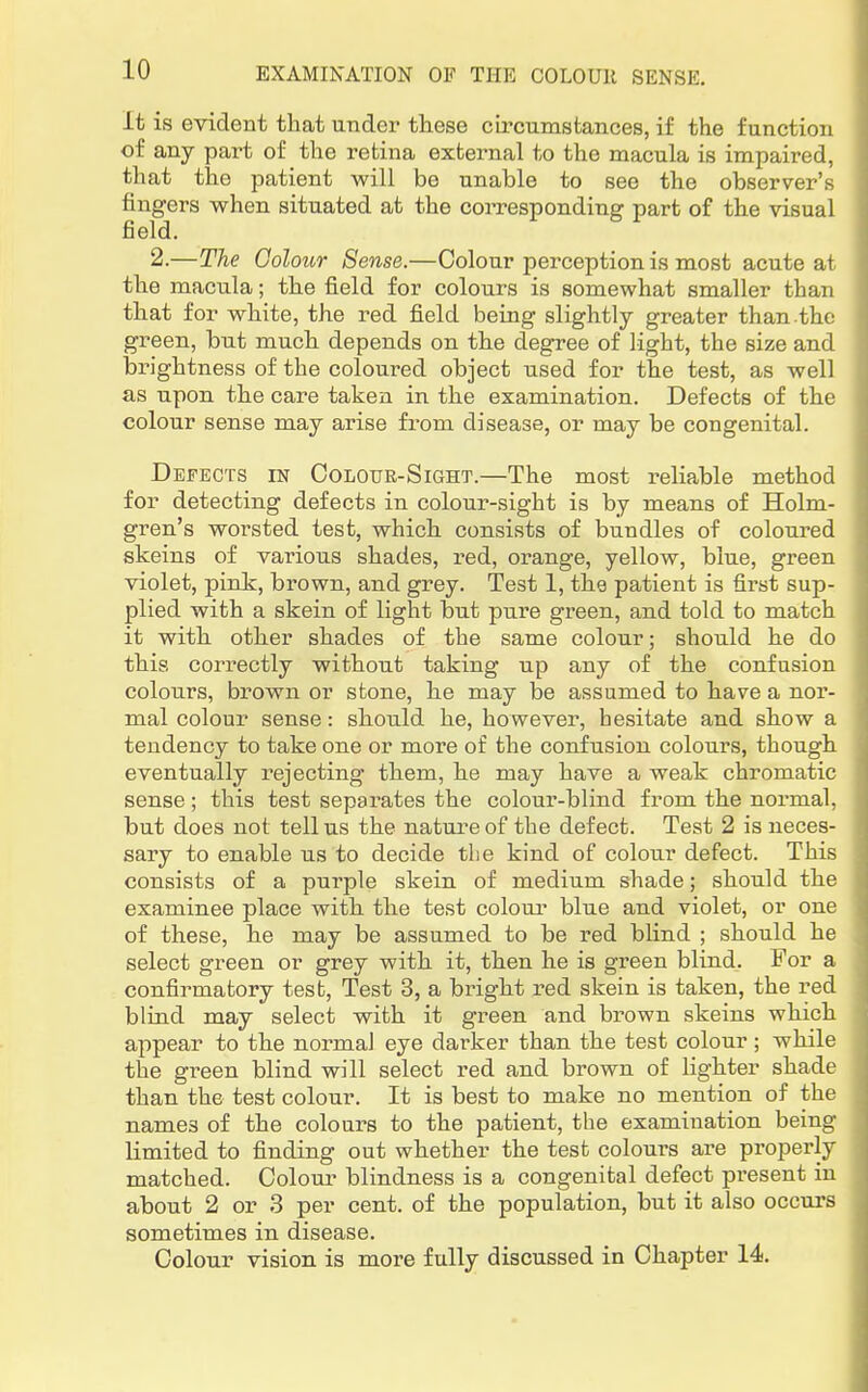 it is evident that under these circumstances, if the function of any part of the retina external to the macula is impaired, that the patient will be unable to see the observer's fingers when situated at the corresponding part of the visual field. 2.—The Colour Sense.—Colour perception is most acute at the macula; the field for colours is somewhat smaller than that for white, the red field being slightly greater than.the green, but much depends on the degree of light, the size and brightness of the coloured object used for the test, as well as upon the care taken in the examination. Defects of the colour sense may arise from disease, or may be congenital. Defects in Colour-Sight.—The most reliable method for detecting defects in colour-sight is by means of Holm- gren's worsted test, which consists of bundles of coloured skeins of various shades, red, orange, yellow, blue, green violet, pink, brown, and grey. Test 1, the patient is first sup- plied with a skein of light but pure green, and told to match it with other shades of the same colour; should he do this correctly without taking up any of the confusion colours, brown or stone, he may be assumed to have a nor- mal colour sense: should he, however, hesitate and show a tendency to take one or more of the confusion colours, though eventually rejecting them, he may have a weak chromatic sense ; this test separates the colour-blind from the normal, but does not tell us the nature of the defect. Test 2 is neces- sary to enable us to decide the kind of colour defect. This consists of a purple skein of medium shade; should the examinee place with the test colour blue and violet, or one of these, he may be assumed to be red blind ; should he select green or grey with it, then he is green blind. For a confirmatory test, Test 3, a bright red skein is taken, the red blind may select with it green and brown skeins which appear to the normal eye darker than the test colour; while the green blind will select red and brown of lighter shade than the test colour. It is best to make no mention of the names of the colours to the patient, the examination being limited to finding out whether the test colours are properly matched. Colour blindness is a congenital defect present in about 2 or 3 per cent, of the population, but it also occurs sometimes in disease. Colour vision is more fully discussed in Chapter 14.