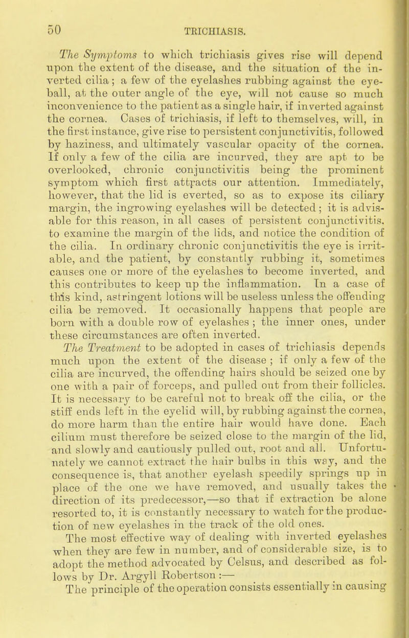 The Symptoms to which trichiasis gives rise will depend upon the extent of the disease, and the situation of the in- verted cilia; a few of the eyelashes rubbing against the eye- ball, at the outer angle of the eye, will not cause so much inconvenience to the patient as a single hair, if inverted against the cornea. Cases of trichiasis, if left to themselves, will, in the first instance, give rise to persistent conjunctivitis, followed by haziness, and ultimately vascular opacity of the cornea. If only a few of the cilia are incurved, they are apt to be overlooked, chronic conjunctivitis being the prominent symptom which first attracts our attention. Immediately, however, that the lid is everted, so as to expose its ciliary margin, the ingrowing eyelashes will be detected; it is advis- able for this reason, in all cases of persistent conjunctivitis, to examine the margin of the lids, and. notice the condition of the cilia. In ordinary chronic conjunctivitis the eye is irrit- able, and the patient, by constantly rubbing it, sometimes causes one or more of the eyelashes to become inverted, and this contributes to keep up the inflammation. In a case of this kind, astringent lotions will be useless unless the offending cilia be removed. It occasionally happens that people are born with a double row of eyelashes ; the inner ones, under these circumstances are often inverted. The Treatment to be adopted in cases of trichiasis depends much upon the extent of the disease ; if only a few of the cilia are incurved, the offending hairs should be seized one by one with a pair of forceps, and pulled out from their follicles. It is necessary to be careful not to break off the cilia, or the stiff ends left in the eyelid will, by rubbing against the cornea, do more harm than the entire hair would have done. Each cilium must therefore be seized close to the margin of the lid, and slowly and cautiously pulled out, root and all. Unfortu- nately we cannot extract the hair bulbs in this way, and the consequence is, that another eyelash speedily springs up in place of the one we have removed, and usually takes the direction of its predecessor,—so that if extraction be alone resorted to, it is constantly necessary to watch for the produc- tion of new eyelashes in the track of the old ones. The most effective way of dealing with inverted eyelashes when they are few in number, and of considerable size, is to adopt the method advocated by Celsus, and described as fol- lows by Dr. Argyll Robertson :— The principle of the operation consists essentially in causing