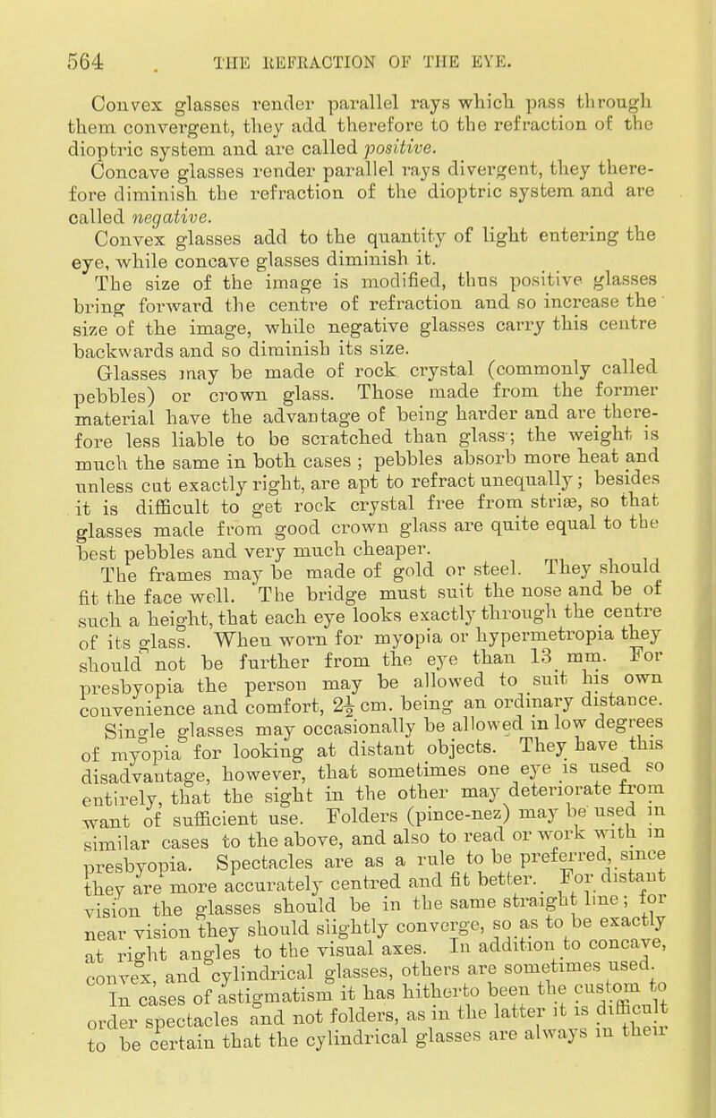 Convex glasses render parallel rays which pass through them convergent, they add therefore to the refraction of the dioptric system and are called positive. Concave glasses render parallel rays divergent, they there- fore diminish the refraction of the dioptric system and are called negative. Convex glasses add to the quantity of light entering the eye, while concave glasses diminish it. The size of the image is modified, thus positive glasses bring forward the centre of refraction and so increase the' size of the image, while negative glasses carry this centre backwards and so diminish its size. Glasses may be made of rock crystal (commonly called pebbles) or crown glass. Those made from the former material have the advantage of being harder and are there- fore less liable to be scratched than glass ; the weight is much the same in both cases ; pebbles absorb more heat and unless cut exactly right, are apt to refract unequally; besides it is difficult to get rock crystal free from striae, so that glasses made from good crown glass are quite equal to the best pebbles and very much cheaper. The frames may be made of gold or steel. They should fit the face well. The bridge must suit the nose and be of such a height, that each eye looks exactly through the centre of its class. Wheu worn for myopia or hypermetropia they should not be further from the eye than 13 mm. For presbyopia the person may be allowed to suit his own convenience and comfort, 2£ cm. being an ordinary distance. Single glasses may occasionally be allowed m low degrees of myopia for looking at distant objects. They have this disadvantage, however, that sometimes one eye is used so entirely, that the sight in the other may deteriorate from want of sufficient use. Folders (pince-nez) may be used m similar cases to the above, and also to read or work with m presbyopia. Spectacles are as a rule to be preferred since they are more accurately centred and fit better. For distant vision the glasses should be in the same straight l.ne; tor near vision they shonld slightly converge, so as to be exactly at riffht angles to the visual axes. In addition to concave, convex, and cylindrical glasses, others are sometimes used l eases of astigmatism it has hitherto been the custom to order spectacles and not folders, as m the latter it is difficult to be certain that the cylindrical glasses are always m their