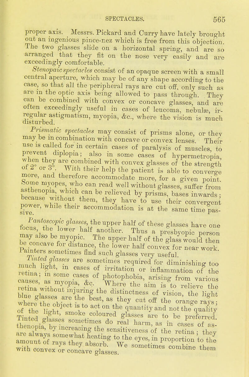proper axis. Messrs. Pickard and Curry have lately brought out an ingenious pince-nez which is free from this objection. The two glasses slide on a horizontal spring, and are so arranged that they fit on the nose very easily and are exceedingly comfortable. Stenopaic spectacles consist of an opaque screen with, a small central aperture, which may be of any shape according to the case, so that all the peripheral rays are cut off, only such as are m the optic axis being allowed to pass through. They can be combined with convex or concave glasses, and are often exceedingly useful in cases of leucoma, nebulae, ir- regular astigmatism, myopia, &c, where the vision is much disturbed. Prismatic spectacles may consist of prisms alone, or thev may be m combination with concave or convex lenses Their use is called for in certain cases of paralvsis of muscles, to prevent diplopia; also in some cases of hypermetropia V'f oo11 ^3 are combined with convex glasses of the strength of 2 or 3 With their help the patient is able to converge more, and therefore accommodate more, for a given point borne myopes who can read well without glasses, suffer from asthenopia which can be relieved by prisms, bases inwards • because without them, they have to use their convergent power, while their accommodation is at the same time Pas- foenT ZT 9lass^uVVevh&}f of these glasses have one tocus the lower half another. Thus a presbyopic person may also be myopic. The upper half of the glass would then be concave for distance, the lower half convex for near lark Painters sometimes find such glasses very useful mucl l K JTS-GS SOm/fc-imeS r6(lnired for diminishing too much light, m cases of irritation or inflammation of the letina; m some cases of photophobia, arising from various tTneaS'whoT-Pia' &\1W?-e ■*» isgto reVve the letma without injuring the distinctness of vision the lio-hfc blue glasses are the best, as they cutoff thoran£rays f Z tu}e:t!lt0 'I™ fQ q™t%andenoS^^ TW»? g ' ke coloured g^sses are to be preferred Tinted glasses sometimes do real harm, as in case.of as thenopia, by increasing the sensitiveness of the ret na thev with convex ZrcZZ^Le^* them