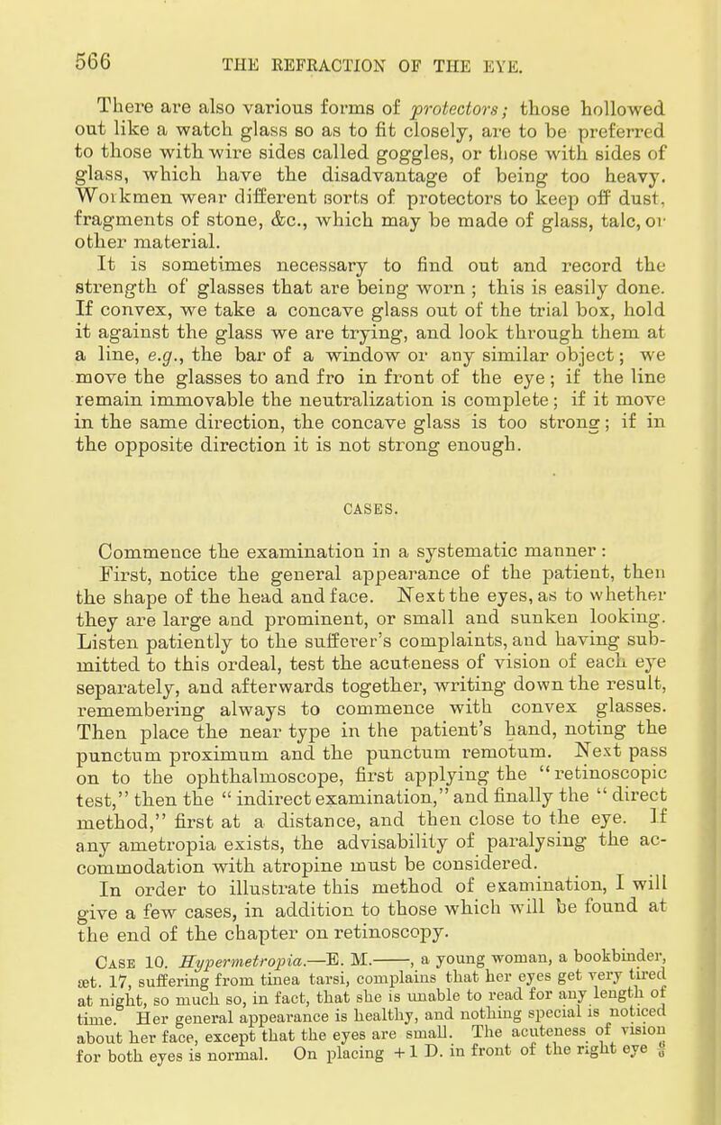 There are also various forms of protectors; those hollowed out like a watch glass so as to fit closely, are to be preferred to those with wire sides called goggles, or those with sides of glass, which have the disadvantage of being too heavy. Workmen wear different sorts of protectors to keep off dust , fragments of stone, &c, which may be made of glass, talc, or other material. It is sometimes necessary to find out and record the strength of glasses that are being worn ; this is easily done. If convex, we take a concave glass out of the trial box, hold it against the glass we are trying, and look through them at a line, e.g., the bar of a window or any similar object; we move the glasses to and fro in front of the eye ; if the line remain immovable the neutralization is complete; if it move in the same direction, the concave glass is too strong; if in tbe opposite direction it is not strong enough. CASES. Commence the examination in a systematic manner : First, notice the general appearance of the patient, then tbe shape of the bead and face. Next the eyes, as to whether tbey are large and prominent, or small and sunken looking. Listen patiently to the sufferer's complaints, and having sub- mitted to this ordeal, test the acuteness of vision of each eye separately, and afterwards togetber, writing down the result, remembering always to commence with convex glasses. Then place the near type in the patient's hand, noting the punctum proximum and tbe punctum remotum. JSText pass on to the ophthalmoscope, first applying the  retinoscopic test, tben the  indirect examination, and finally the  direct method, first at a distance, and then close to tbe eye. If any ametropia exists, tbe advisability of paralysing the ac- commodation with atropine must be considered. In order to illustrate this method of examination, I will give a few cases, in addition to those which will be found at the end of tbe chapter on retinoscopy. Case 10. Hypermetropics,.—E. M. , a young woman, a bookbinder, ret. 17, suffering from tinea tarsi, complains that her eyes get very tired at night, so muck so, in fact, that she is unable to read for any length of time. Her general appearance is healthy, and nothing special is noticed about her face, except that the eyes are small. The acuteness of vision for both eyes is normal. On placing + 1 D. in front of the right eye 0