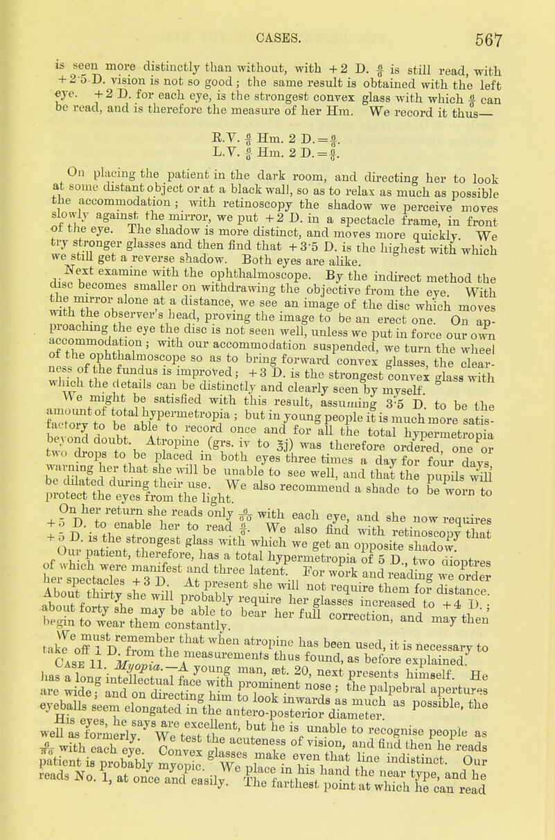 is seen more distinctly than without, with + 2 D. § is still read, with + 25 D. vision is not so good; the same result is obtained with the left eye. + 2 D. for each eye, is the strongest convex glass with which £ can be read, and is therefore the measure of her Hm. We record it thus— E.V. f Hm. 2D. = |. L.V. f Hm. 2D.=|. On placing the patient in the dark room, and directing her to look at some distant object or at a black wall, so as to relax as much as possible the accommodation; with retinoscopy the shadow we perceive moves slowly against the mirror, we put +2 D. in a spectacle frame, in front ol the eye. The shadow is more distinct, and moves more quicklv We try stronger glasses and then find that + 35 D. is the highest with which we still get a reverse shadow. Both eyes are alike Next examine with the ophthalmoscope. By the indirect method the disc becomes smaller on withdrawing the objective from the eve With the] mirror alone at a distance, we see an image of the disc which moves with the observer s head, proving the image to be an erect one. On ap- pioachmg the eye the disc is not seen well, unless we put in force our own accommodation; with our accommodation suspended, we turn the wheel 1ht}almoscope so as to bring forward convex glasses, the clear- wht£ i f? ,US 18 TPTed 5 + 3 D- is the strongest convex glass with which the details can be distinctly and clearly seen by mYself V\ e might be satisfied with this result, assuming 35 D. to be the tactory to be able to record once and for all the total hyperinetrooia beyond doubt Atropine (grs. iv to *j) was therefore ordered one^r two drops to be placed in both eyes three times a day for four davs warning her that she will be unable to see well, and that the minilS XftLtS&e^hr6 al—a shade to lltlt On her return she reads only ^ with each eye, and she now requires + 5 D. to enable her to read f We also find with retinoscopy Xt Om patient, therefore, has a total hypermetropia of 5 D., two dioptres hltSaXs6 7^ if th^™\ VorZ± andrea'dlrTg wZd . akl off TdTS^ Wh6n atr°pine haS been Used> ifc is pessary to Case 11 M™Ztlle,measui'eme^ thus found, as before explained.7 lias a W u J°Un3 man' ffit- 20> next presents himself. He £e8 ItU ? nSdS ctl Mm toTo?^ 7 J ^ ^M as possible, the weSaVaerir7 W^tSt ttti^ ^ % ^ t0 VT** W a* with oiri, pvp n , acuteiies8 of vision, and find then he reads -ds No.?, at onL E^'fr^^^fr^J*