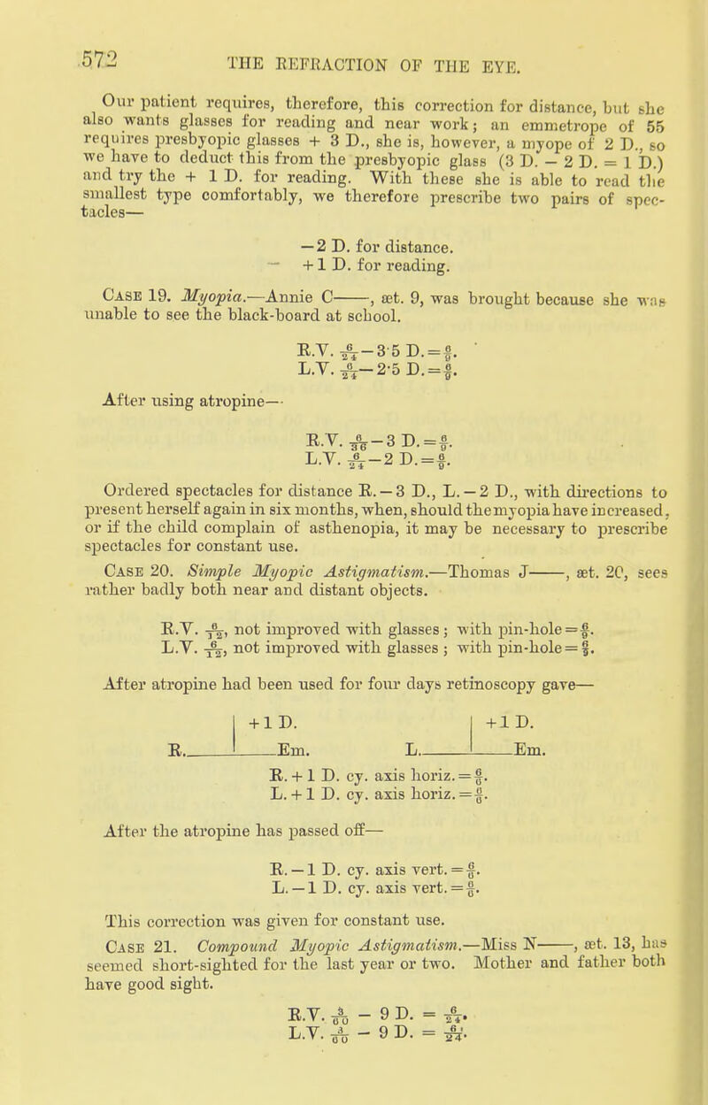 Our patient requires, therefore, this correction for distance, but she also wants glasses for reading and near work; an emmetrope of 55 requires presbyopic glasses + 3 D., she is, however, a myope of 2 D., so we have to deduct this from the presbyopic glass (3 D. - 2 D. = 1 D.) and try the + ID. for reading. With these she is able to read the smallest type comfortably, we therefore prescribe two pairs of spec- tacles— — 2D. for distance. +1 D. for reading. Case 19. Myopia.—Annie C , set. 9, was brought because she was unable to see the black-board at school. After using atropine— R.V. ^-3 5D. = |. L.Y.^r-2-5D. = f. R.T.^-3D.=f. L.V.JT-2D.=f Ordered spectacles for distance R. — 3 D., L. —2 D., with directions to present herself again in six months, when, should the myopia have increased, or if the child complain of asthenopia, it may be necessary to prescribe spectacles for constant use. Case 20. Simple Myopic Astigmatism.—Thomas J , set. 20, sees rather badly both near and distant objects. R.V. -5%-, not improved with glasses; with pin-hole = $. L.Y. not improved with glasses ; with pin-hole = f. After atropine had been used for four days retinoscopy gave— + 1 D. R. Km. + 1 D. L. Em. R. + 1 D. cy. axis horiz. = f. L.+ 1 D. cy. axis horiz.=$. After the atropine has passed off— R. — 1 D. cy. axis vert. =f. L. — 1 D. cy. axis vert. =§. This correction was given for constant use. Case 21. Compound Myopic Astigmatism.—Miss N , set. 13, has Beemed short-sighted for the last year or two. Mother and father both have good sight.