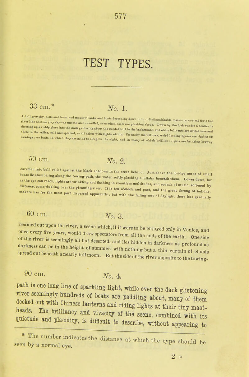 TEST TYPES. 33 cm.* 2\r0 i .u.Ptorth..l8M, „a „ miDy of whlA brmiunt light> r^/z:; 50 cm. 7^r0> 2. birr 'r hoW rel?foeainst thc huck shad°ws in the ,rees j« *™«»„«. „f sma„ 60 cm- No. 3. beamed out upon the river, a scene which, if it were to be enjoyed only in Venice and once every five years, would draw spectators from all the ends of the Lth On^sid the nver ls seem^ly all hut deserted, and lies hidden in darkness as profoun .read Z T °f ^ ™thh* but a *** -tain of clou spreadoutheneathanearlyfullmoon. But the side of the river opposite to the to wg 90 cm. jy0i 4 path is one long line of sparkling light, while over the dark glistening nver seemzngly hundreds of boats are paddling about, many of them hS ZTl hMneS6 lantem ^ ^*** at ^ war- heads The brilliancy and vivacity of the scene, combined with its ametnde and placidity, is difficult to describe, without appeal to * The nmnte indicates the distance at which the type should be seen by a normal eye. =wnuu De 2 P