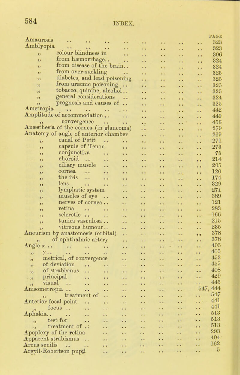INDEX. . . VA.OU Amaurosis .. .. .. .. _ _ oog Amblyopia ..  \\  '' 323 „ colour blindness in .. .. .. .. ,. 306 „ from haemorrhage.. .. .. .. .. ,, 324 „ from disease of the brain.. .. .. .. .. 324 ,, from over-suckling .. .. .. ,, ,. 325 ,, diabetes, and lead poisoning .. .. .. .. 325 „ from urremic poisoning .. .. .. .. ,. 325 „ tobacco, quinine, alcohol.. .. .. .. .. 325 „ general considerations .. .. .. .. .. 324 „ prognosis and causes of .. .. .. .. .. 325 Ametropia .. .. .. .. ,. ,. 442 Amplitude of accommodation.. .. .. .. .. ,, 449 „ convergence .. .. .. .. .. .. 456 Anaesthesia of the cornea (in glaucoma) .'. .. .. .. 279 Anatomy of angle of anterior chamber .. .. .. .. 269 canal of Petit .. .. .. .. .. .. 271 capsule of Tenon .. .. . „ .. .. 273 conjunctiva .. .. .. .. .. .. 75 choroid .. .. .. .. .. .. .. 214 ciliary muscle .. .. .. .. .. .. 205 cornea .. 120 the iris 174 lens 329 lymphatic system .. .. .. .. .. 271 muscles of eye .. .. .. .. .. .. 389 nerves of cornea .. .. .. .. .. .. 121 retina 283 sclerotic .. .. ,. .. .. .. .. 166 tunica vasculosa .. .. .. .. .. .. 215 vitreous humour.. .. .. .. .. .. 235 Aneurism by anastomosis (orbital) .. .. .. .. 378 „ of ophthalmic artery .. .. .. .. .. 378 Angle a .. .. .. .. .. .. .. - .. .. 405 y.. .. - .. .. 405 metrical, of convergence .. .. .. .. .. 453 of deviation .. .. .. .. ■. .. .. 455 of strabismus .. .. .. .. .. .. .. 408 principal .. .. .. .. .. •. . • 429 visual .. .. .. .. .. .. .. .. 445 Anisometropia .. .. .. .. .. .. .. 547, 444 „ treatment of .. .. .. .. .. .. 54/ Anterior focal point .. .. :. .. .. .. .. 441 „ focus 441 Aphakia.. .. .. .. .. .. .. .. • • 513 „ test for .. .. .. .. .. • • • • 513 „ treatment of ..' .. .. .. - - • • • • 513 Apoplexy of the retina .. .. .. .. • • • • 293 Apparent strabismus .. .. -. .. • • • • • • 404 Arcus senilis .. .. .. .. .. • • • • • • 162 Argyll-Robertson pupil .. .. .. • • • • • • 5