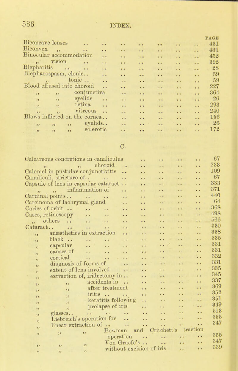 PAGE Biconcave lenses .. .. .. .. .. .. 431 Biconvex „ 431 Binocular accommodation .. .. .. .. .. .. 452 „ vision 392 Blepharitis .. .. .. .. .. .. .. .. 28 Blepharospasm, clonic.. .. .. .. .. .. .. 59 „ tonic .. .. .. .. .. .. .. 59 Blood effused into choroid .. .. .. .. .. .. 227 „ conjunctiva .. .. ,. .. .. 364 „ m eyelids .. .. .. .. .. .. 26 „ j, retina .. .. .. .. .. .. 293 „ vitreous .. .. .. .. .. .. 240 Blows inflicted on the cornea.. .. .. .. .. .. 156 „ >, >, eyelids 26 „ „ „ sclerotic .. .. .. .. .. 172 C. Calcareous concretions in canaliculus .. .. .. .. 67 ,, „ choroid .-. .. .. .. .. 233 Calomel in pustular conjunctivitis .. .. .. .. .. 109 Canalicuh, stricture of.. .. .. .. .. • • • • 67 Capsule of lens in capsular cataract .. .. .. -. - • 333 „ „ inflammation of .. .. .. • • • • 371 Cardinal points .. .. .. .. .. .. • • • • 440 Carcinoma of lachrymal gland .. .. • • • • • • 64 Caries of orbit .. .. .. .. .. • • • • • • 368 Cases, retinoscopy .. .. .. .. • • • • • • 498 „ others 566 Cataract 330 „ anaesthetics in extraction •. .. • • • • • • 338 ,, black .. .. .. • • • • • • • • • • 335 ,, capsular .. .. .. .. • • ' • • • • 331 „ causes of .. .. .. . • • • • • • • 331 cortical .. .... . • • • • • • • 332 diagnosis of forms of .. • • • • • • • • 331 extent of lens involved .. .. • • • • • • 335 extraction of, iridectomy in .. .. • • • • • • 345 accidents in .. .. •• •• •• 33/ 369 352 keratitis following .. .. • • • • 351 prolapse of iris .. .. • • • • 349 after treatment iritis glasses j>13 Liebreich's operation for 3o5 linear extraction of .. .. .. •• .•• Bowmnn and Crilchett's traction   ,■ q^S operation .. .. • • • • 000 Von Graefe's .. 347 without excision of iris . • • • 339