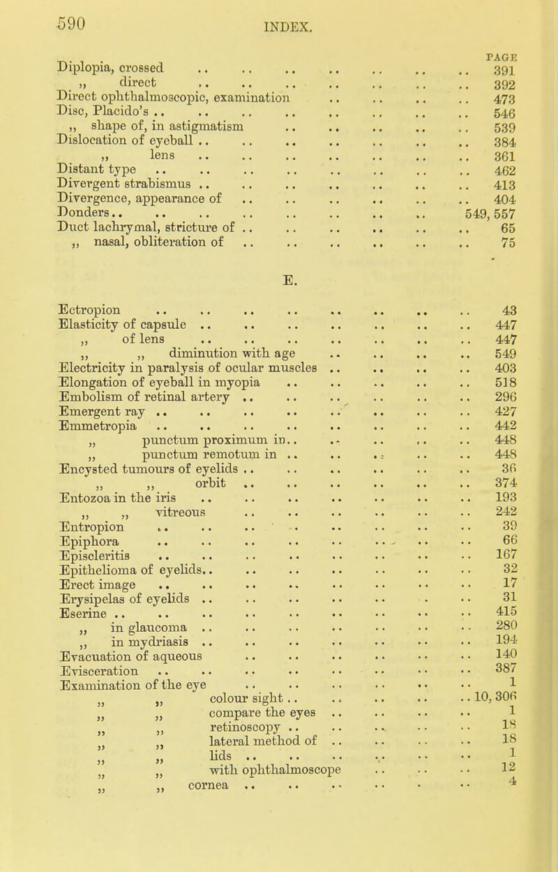 irv. . TAGK Diplopia, crossed .. .. .. .. .. .. .. 391 „ direct 392 Direct ophthalmoscopic, examination .. .. .. .. 473 Disc, Placido's .. .. .. .. .. .. .. .. 546 ,, shape of, in astigmatism .. .. .. .. 539 Dislocation of eyeball .. .. .. .. .. .. .. 384 » lens 361 Distant type .. .. .. .. .. .. .. .. 462 Divergent strabismus .. .. .. .. .. .. .. 413 Divergence, appearance of .. .. .. .. .. 404 Donders 549,557 Duct lachrymal, stricture of .. .. .. .. .. .. 65 „ nasal, obliteration of .. .. .. .. .. 75 E. Ectropion .. .. .. .. .. .. .. .. 43 Elasticity of capsule .. .. .. .. .. .. .. 447 „ of lens .. .. .. .. .. .. .. 447 „ „ diminution with age .. .. .. .. 549 Electricity in paralysis of ocular muscles .. .. .. .. 403 Elongation of eyeball in myopia .. .. . • .. .. 518 Embolism of retinal artery .. .. .. .. .. .. 296 Emergent ray .. .. .. .. ./ .. .. .. 427 Emmetropia .. .. .. .. .. .. .. .. 442 „ punctum proximum in.. . - .. .. .. 448 „ punctum remotum in .. .. . = .. .. 448 Encysted tumours of eyelids .. .. .. .. .. .. 36 „ ,, orbit .. .. .. .. .. .. 374 Entozoa in the iris .. .. .. .. .. .. .. 193 „ „ vitreous .. .. .. .. .. .. 242 Entropion .. .. .. •. .. ... .. .. 39 Epiphora .. .. .. .. .. .. - • • • • 66 Episcleritis .. .. .. . • . ■ . • • • • • 167 Epithelioma of eyelids.. .. .. .. .. .. .. 32 Erect image .. .. .. .. • • • • • ■ • • 17 Erysipelas of eyelids .. .. .. . ■ .. • • • 31 Eserine .. .. .. . • • • . • • • • < • • 415 ,, in glaucoma .. .. .. .. .. • • • • 280 „ in mydriasis .. .. .. . • • • • • • • 194 Evacuation of aqueous .. .. .. . • • • • • 140 Evisceration .. .. .. . • • • • • • • • • 387 Examination of the eye )} „ colour sight.. .. .. .. .. 10,306 }) „ compare the eyes .. .. .. • • 1 n „ retinoscopy .. .. ... • • • • ! „ lateral method of .. .. .. • • 18 „ „ lids , 1 )t n with ophthalmoscope .. • • • • 12