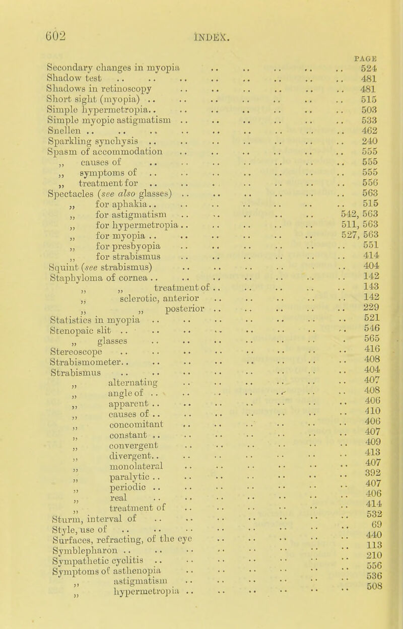 PAGE Secondary changes in myopia .. .. .. .. .. 524 Shadow test .. .. .. .. .. .. .. .. 481 Shadows in retinoscopy .. .. .. .. .. .. 481 Short sight (myopia) .. .. .. .. .. .. .. 515 Simple hypermetropia.. .. .. .. .. .. .. 503 Simple myopic astigmatism .. .. .. .. .. .. 533 Snellen 462 Sparkling synchysis .. .. .. .. .. .. .. 240 Spasm of accommodation .. .. .. .. .. .. oo'j ,, causes of .. .. .. .. .. .. .. 555 symptoms of .. .. .. .. .. .. 555 „ treatment for .. .. . .. .. .. .. 550 Spectacles (see also glasses) .. .. .. .. .. .. 563 „ for aphakia.. .. .. .. .. .. .. 515 „ for astigmatism .. .. .. .. .. 542, 563 „ for hypermetropia .. .. .. .. .. oil, 563 „ for myopia .. .. .. .. .. .. 527, 563 ,, for presbyopia .. .. .. .. .. .. 551 ,, for strabismus .. .. .. .. .. .. 414 Squint (see strabismus) .. .. .. .. .. 404 Staphyloma of cornea .. ,, treatment of.. .. .. .. .. 143 „ sclerotic, anterior .. .. .. .. .. 142 „ „ posterior .. .. .. .. .. 229 Statistics in myopia .. .. .. .. .. • • • • 521 Stenopeic slit .. .. .. • - • • • • • • - • 546 „ glasses .. •. • • • • • ■ • • • 565 Stereoscope .. .. . • • • • • • • •• •• 416 Strabismometer.. .. .. • • • • • • • • • • 408 Strabismus 404 „ alternating .. .. .. • ■ • • • • 40. angle of .. • •• •• 408 apparent .. .. .. .. •• •• ■ • 406 ,, causes of .. .. •• •• •• •• •• concomitant .. .. .. •• •• •• 406 constant 407 convergent .. .. .. •• • • • • 409 divergent.. .. .. • • • • • • • • 41o monolateral .. • • • • • • • • • • 407 paralytic Jg periodic *V« real 406 treatment of .. .. • • • • • • • • 414 Sturm, interval of .. . • • • • • • • • • Style, use of .. Surfaces, refracting, of the eye *™ Symblepharon .. .. • • • • • • • • • •  ~in Sympathetic cyclitis .. . ■ • • • • • • r _G Symptoms of asthenopia • • • • • • • • • • astigmatism hypermetropia 508