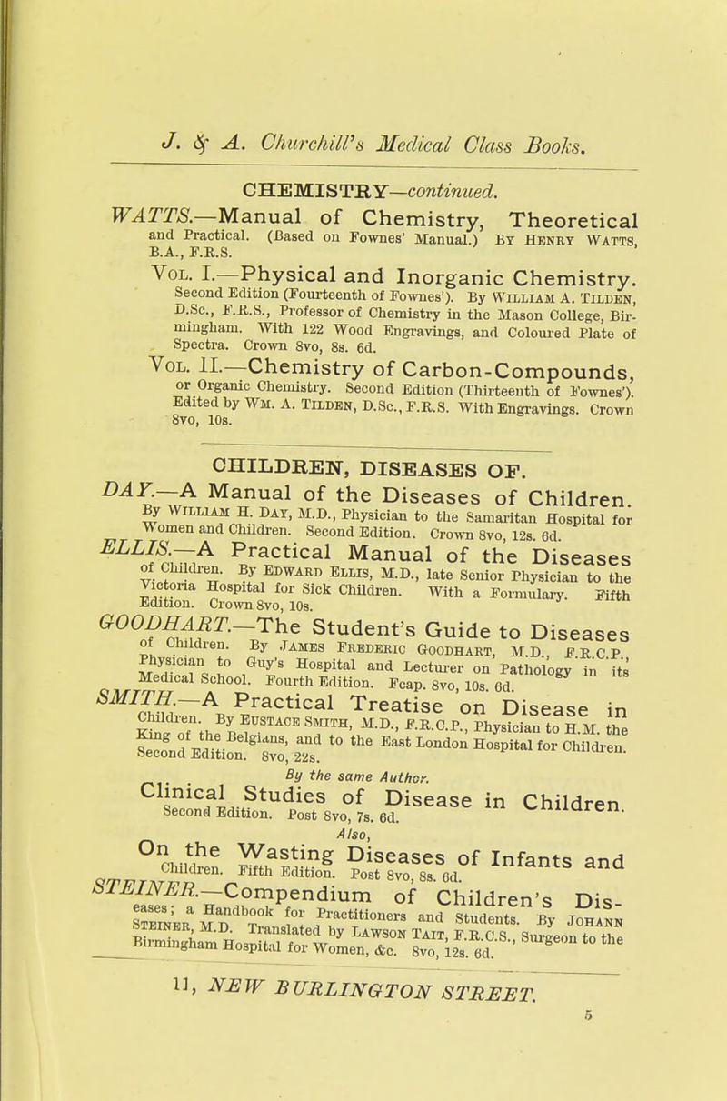 CHEMISTRY—continued. WATTS.—Manual of Chemistry, Theoretical and Practical. (Based on Fownes' Manual.) By Henry Watts B.A., F.R.S. Vol. I.—Physical and Inorganic Chemistry. Second Edition (Fourteenth of Fownes'). By William A. Tilden, D.Sc, F.R.S., Professor of Chemistry in the Mason College, Bir- mingham. With 122 Wood Engravings, and Coloured Plate of Spectra. Crown 8vo, 8s. 6d. Vol. II—Chemistry of Carbon-Compounds, or Organic Chemistry. Second Edition (Thirteenth of Fownes') Edrted by Wm. A. Tilden, D.Sc, F.R.S. With Engravings. Crown 8vo, 10s. CHILDREN, DISEASES OP. DA3£~^A Manual of the Diseases of Children. By William H. DAY, M.D., Physician to the Samaritan Hospital for Women and Children. Second Edition. Crown 8vo 12s 6d ELLI^A PJlctical Manual of the Diseases of ChikU-en. By Edward Ellis, M.D., late Senior Physician to the ST SoSP0f ^ ChUdren- ™ a T «* G°°S nA?T—7he Stude^t's Guide to Diseases ot Children. By James Frederic Goodhart, M.D., FRCP Physician to Guy's Hospital and Lecturer on Pathology'in 'its Medical School. Fourth Edition. Fcap. 8vo, 10s 6d SMITH.—A Practical Treatise on Disease in SoTthfpf^T11' M-D- ^.P.°?hys^SnetoaH.M. Z ^^^X Ea8tL-d-H°^l for Children. By the same Author. 5nicfL-,Studies of Disease in Children Second Edition. Post 8vo, 7s. 6d. U1 C' Also, °,tthe Wasting Diseases of Infants and VrpvTKTV KfthEditi0D- ^St 8VO, 83. 6d. biJblNER.—Compendium of Children's Dis