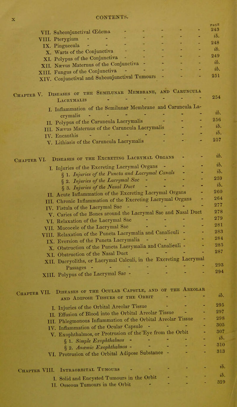 243 ib. 248 ib. 249 ih. ib. 251 254 ib. 256 X CONTENTS. VII. Subconjunctival ffidema . - - - - VIII. Pterygium IX. Pinguecula X. Warts of the Conjunctiva . - - - - XI. Polypus of the Conjunctiva - - - - - XII. Nsevus Matemus of the Conjunctiva - - - - XIII. Fungus of the Conjunctiva - - - - - XIV. Conjunctival and Suhconjunctival Tumours - Chapter V. Diseases of the Semiltjnab Membrane, and Cabuncula Lacbymaxis ------ I. Inflammation of the Semilunar Membrane and Caruncula La- crymalis II. Polypus of the Caruncula Lacrymalis - - - III. Nsevus Matemus of the Caruncula Lacrymalis - - IV. Encanthis V. Lithiasis of the Caruncula Lacrymalis - - * 257 Chapter VI. Diseases of the Excreting Lacrtmal Organs - - I. Injuries of the Excreting Lacrymal Organs - - - ^ \. Injuries of the Puncta and Lacrymal Canals - - § 2. Injuries of the Lacrymal Sac - - - ^ S. Injuries of the Nasal Duct - - - II. Acute Inflammation of the Excreting Lacrymal Organs IIL Chronic Inflammation of the Excreting Lacrymal Organs IV. Fistula of the Lacrymal Sac - V. Caries of the Bones around the Lacrymal Sac and Nasal Duct 278 VI. Relaxation of the Lacrymal Sac - - - -2/9 Vn. Mucocele of the Lacrymal Sac - - - - 281 VIIL Relaxation of the PunctaLacrymalia and CanalicuU - - 283 IX. Eversion of the Puncta Lacrymalia - - - - 284 X. Obstruction of the Puncta Lacrymalia and CanalicuU - - 285 XL Obstruction of the Nasal Duct - - - - 287 XII. DacryoUths, or Lacrymal Calculi, in the Excreting Lacrymal Passages XIII. Polypus of the Lacrymal Sac - 259 ib. 260 264 277 293 294 Chapter VIL Diseases of the Ocular Capsule, and of the Aeeolar AND Adipose Tissues of the Orbit - - - ib. L Injuries of the Orbital Areolar Tissue - - - 295 II. Effusion of Blood into the Orbital Areolar Tissue - - 297 III. Phlegmonous Inflammation of the Orbital Areolar Tissue - 298 IV. Inflammation of the Ocular Capsule - - - - 305 V. Exophthalmos, or Protrusion of the Eye from the Orbit - 307 § 1. Simple Exophthalmos - - - - - § 2. AncEmic Exophthalmos - - - - - VL Protrusion of the Orbital Adipose Substance - - - 313 ib. 310 Chapteb VIII. Inteaobbital Tumoubs I. Solid and Encysted Tumours in the Orbit II. Osseous Tumours in the Orbit ib. ib. 329