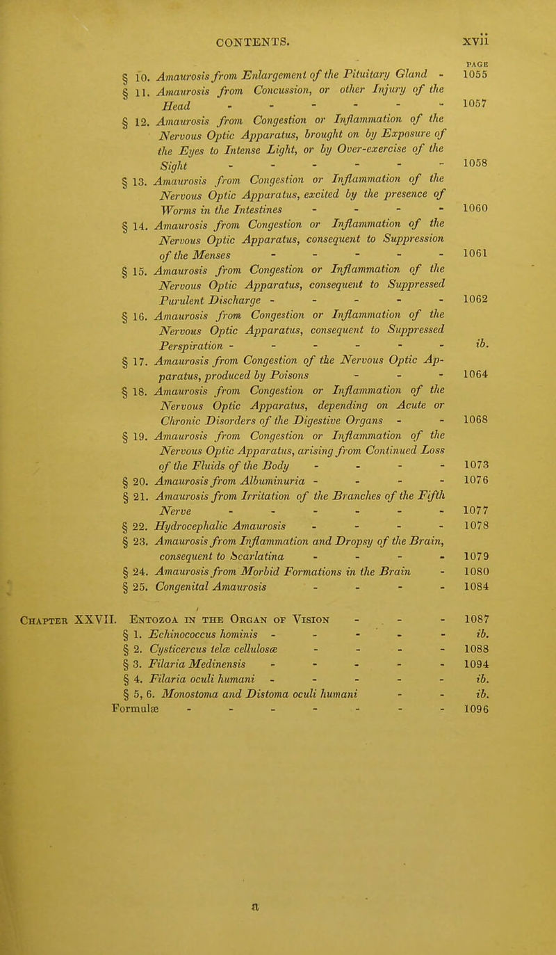 CONTENTS. XV]1 PAGE § \o. Amaurosis from Enlargmenl of the Pituitary Gland - 1055 § 11. Amaurosis from Concussion, or other Injury of the Head 1057 § 12. Amaurosis from Congestion or Inflammation of the Nervous Optic Apparatus, brought on by Exposure of the Eyes to Intense Light, or by Over-exercise of the Sight 1058 § 13. Amaurosis from Congestion or Inflammation of the Nervous Optic Apparatus, excited by the presence of Worms in the Intestines - - - -1060 § 14. Amaurosis from Congestion or Inflammation of the Nervous Optic Apparatus, consequent to Suppression of the Menses - _ - . . 1061 § 15. Amaurosis from Congestion or Inflammation of the Nervous Optic Apparatus, consequeiU to Suppressed Purulent Discharge ----- 1062 § 16. Amaurosis from Congestion or Inflammation of the Nervous Optic Apparatus, consequent to Suppressed Perspiration ------ ib. § 17. Amaurosis from Congestion of the Nervous Optic Ap- paratus, produced by Poisons - - - 1064 § 18. Amaurosis from Congestion or Inflammation of the Nervous Optic Apparatus, depending on Acute or Chronic Disorders of the Digestive Organs - - 1068 § 19. Amaurosis from Congestion or Inflammation of the Nervous Optic Apparatus, arising from Continued Loss of the Fluids of the Body - - - - 1073 § 20. Amaurosis from Albuminuria - . - - 1076 § 21, Amaurosis from Irritation of the Branches of the Fifth Nerve ...... 1077 §22. Hydrocephalic Amaurosis . - - . 1078 § 23. Amaurosis from Inflammation and Dropsy of the Brain, consequent to Scarlatina - - - - 1079 § 24. Amaurosis from Morbid Formations in the Brain - 1080 § 25. Congenital Amaurosis . . . . 1084 Chapter XXVII. Entozoa in the Organ of Vision - . - - 1087 § 1. Echinococcus hominis - - - - - ib. § 2. Cysticercus telce cellulosce .... 1088 §3. Filaria Medinensis . - . - . 1094 § 4. Filaria oculi humani - - - - - ib. § 5, 6. Monostoma and Distoma oculi humani - - ib. Formulae 1096 (I