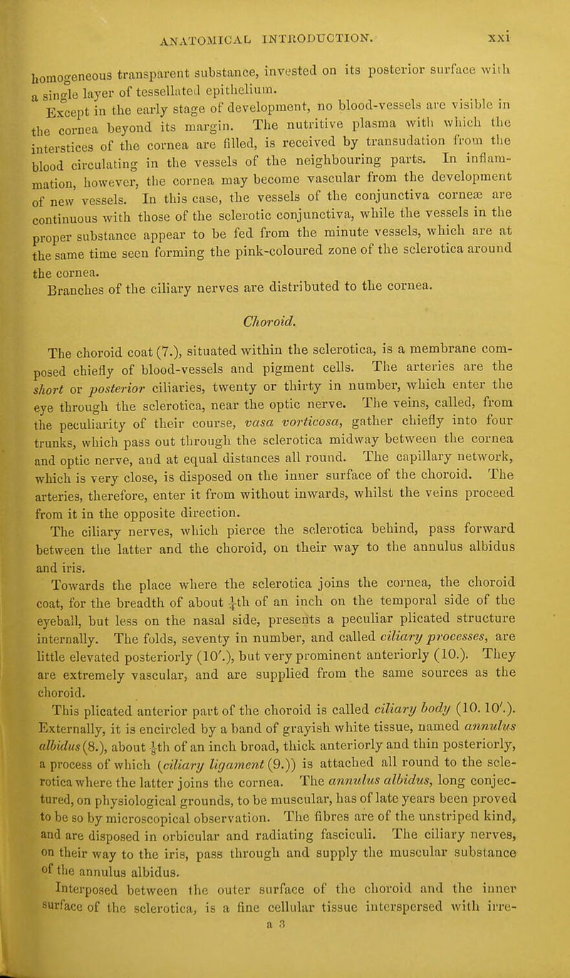 homogeneous transparent substance, invested on its posterior surface witli a sin °le layer of tessellatea epithelium. Ex^cept in the early stage of development, no blood-vessels are visible in the cornea beyond its margin. The nutritive plasma witli which the interstices of the cornea are filled, is received by transudation from the blood circulating in the vessels of the neighbouring parts. In inflam- mation, however, the cornea may become vascular from the development of new vessels. In this case, the vessels of the conjunctiva cornete are continuous with those of the sclerotic conjunctiva, while the vessels in the proper substance appear to be fed from the minute vessels, which are at the same time seen forming the pink-coloured zone of the sclerotica around the cornea. Branches of the ciliary nerves ai'e distributed to the cornea. Choroid. The choroid coat (7.), situated within the sclerotica, is a membrane com- posed chiefly of blood-vessels and pigment cells. The arteries are the short or posterior ciliaries, twenty or thirty in number, which enter the eye through the sclerotica, near the optic nerve. The veins, called, from the peculiarity of their course, vasa vorticosa, gather chiefly into four trunks, which pass out through the sclerotica midway between the cornea and optic nerve, and at equal distances all round. The capillary network, which is very close, is disposed on the inner surface of the choroid. The arteries, therefore, enter it from without inwards, whilst the veins proceed from it in the opposite direction. The ciliary nerves, which pierce the sclerotica behind, pass forward between the latter and the choroid, on tbeir way to tlie annulus albidus and iris. Towards the place where the sclerotica joins the cornea, the choroid coat, for the breadth of about ^th of an inch on the temporal side of the eyeball, but less on the nasal side, presents a peculiar plicated structure internally. The folds, seventy in number, and called ciliary processes, are little elevated posteriorly (10'.), but very prominent anteriorly (10.). They are extremely vascular, and are supplied from the same sources as the choroid. This plicated anterior part of the choroid is called ciliary body (10.10'.). Externally, it is encircled by a band of grayish white tissue, named annulus albidus (8.), about 1th of an inch broad, thick anteriorly and thin posteriorly, a process of which {ciliary ligament {9.)) is attached all round to the scle- rotica where the latter joins the cornea. The annulus albidus, long conjec- tured, on physiological grounds, to be muscular, has of late years been proved to be so by microscopical observation. The fibres are of the unstriped kind, and are disposed in orbicular and radiating fasciculi. The ciliary nerves, on their way to the iris, pass through and supply the muscular substance of the annulus albidus. Interposed between the outer surface of the choroid and the inner surface of the sclerotica, is a fine cellular tissue interspersed with irre- a .T