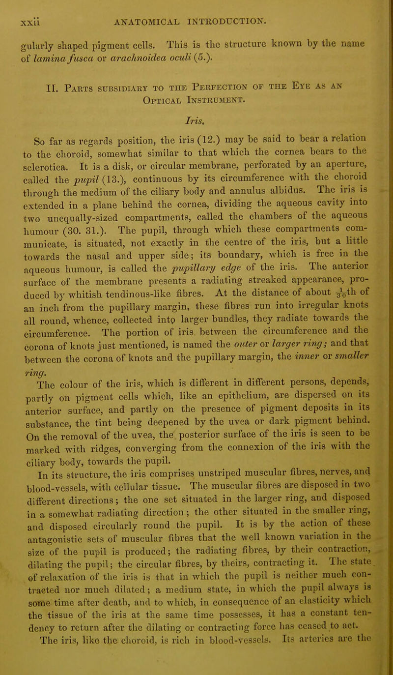 gularly shaped pigment cells. This is the structure known by the name of lamina fusca or araehnoidea oculi (5.). ir. Parts subsidiary to the Perfection of the Eye as an Optical Instrument. Iris. So far as regards position, the iris (12.) may be said to bear a relation to the choroid, somewhat similar to that which the cornea bears to the sclerotica. It is a disk, or circular membrane, perforated by an aperture, called the pupil (\?>.), continuous by its circumference with the choroid through the medium of the ciliary body and annulus albidus. The iris is extended in a plane behind the cornea, dividing the aqueous cavity into two unequally-sized compartments, called the chambers of the aqueous humour (30. 31.). The pupil, through which these compartments com- municate, is situated, not exactly in the centre of the iris, but a little towards the nasal and upper side; its boundary, which is free in the aqueous humour, is called the pupillary edge of the iris. The anterior surface of the membrane presents a radiating streaked appearance, pro- duced by whitish tendinous-like fibres. At the distance of about ^^th of an inch from the pupillary margin, these fibres run into irregular knots all round, whence, collected into larger bundles, they radiate towards the circumference. The portion of iris between the circumference and the corona of knots just mentioned, is named the outer or larger ring; and that between the corona of knots and the pupillary margin, the inner or smaller ring. The colour of the iris, which is different in different persons, depends, partly on pigment cells which, like an epithelium, are dispersed on its anterior surface, and partly on the presence of pigment deposits in its substance, the tint being deepened by the uvea or dark pigment behind. On the removal of the uvea, the posterior surface of the iris is seen to be marked with ridges, converging from the connexion of the iris with the ciliary body, towards the pupil. In its structure, the iris comprises unstriped muscular fibres, nerves, and blood-vessels, with cellular tissue. The muscular fibres are disposed in two different directions; the one set situated in the larger ring, and disposed in a somewhat radiating direction ; the other situated in the smaller ring, and disposed circularly round the pupil. It is by the action of these antagonistic sets of muscular fibres that the well known variation in the size of the pupil is produced; the radiating fibres, by their contraction, dilating the pupil; the circular fibres, by theirs, contracting it. The state of relaxation of the iris is that in which the pupil is neither much con- tracted nor much dilated; a medium state, in which the pupil always is some time after death, and to which, in consequence of an elasticity which the tissue of the iris at the same time possesses, it has a constant ten- dency to return after the dilating or contracting force has ceased to act. The iris, like the choroid, is rich in blood-vessels. Its arteries are the