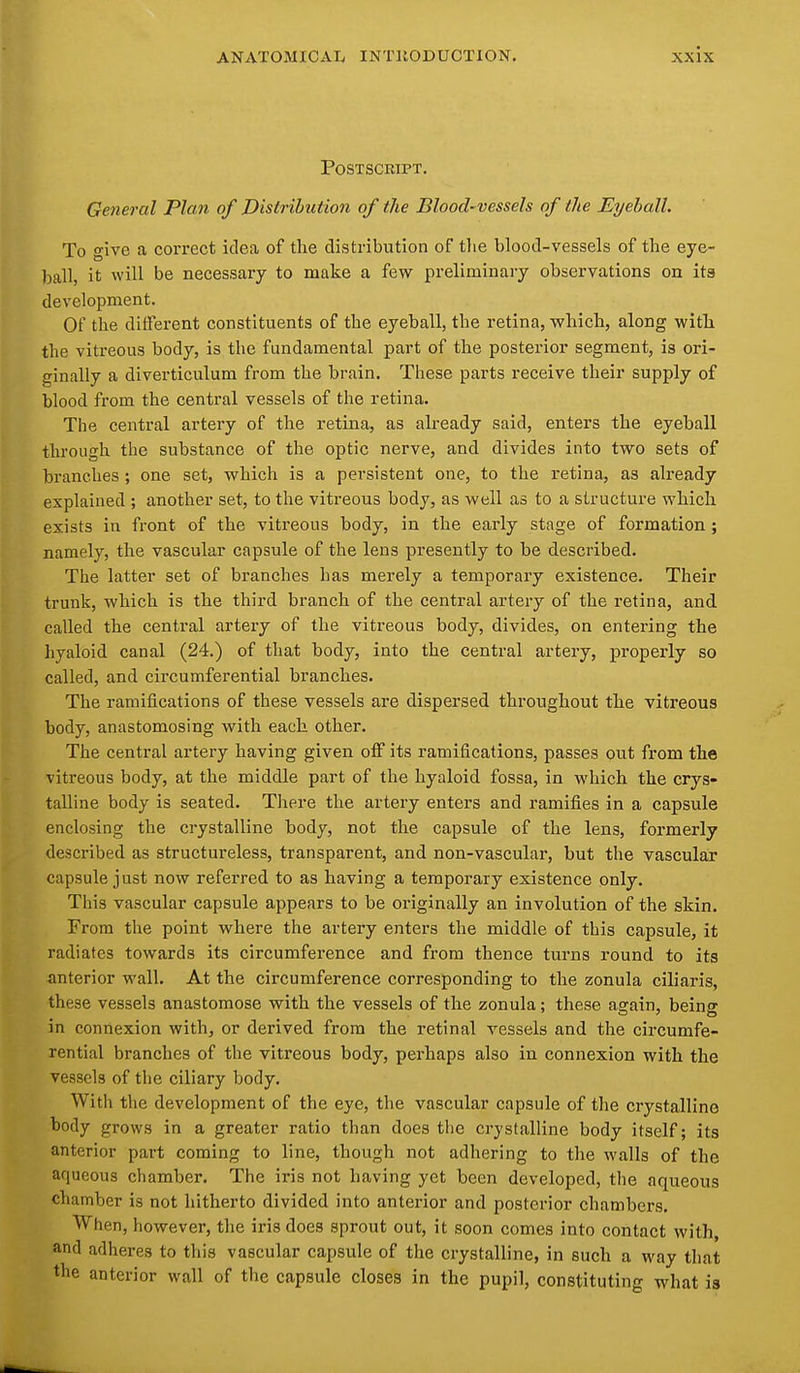 Postscript. General Plan of Distribution of the Blood-vessels of the Eyeball. To give a correct idea of the distribution of tlie blood-vessels of the eye- ball, it will be necessary to make a few preliminary observations on ita development. Of the different constituents of the eyeball, the retina, which, along with the vitreous body, is the fundamental part of the posterior segment, is ori- ginally a diverticulum from the brain. These parts receive their supply of blood from the central vessels of the retina. The central artery of the retina, as already said, enters the eyeball through the substance of the optic nerve, and divides into two sets of branches; one set, which is a persistent one, to the retina, as already explained ; another set, to the vitreous body, as well as to a structure which exists in front of the vitreous body, in the early stage of formation ; namely, the vascular capsule of the lens presently to be described. The latter set of branches has merely a temporary existence. Their trunk, which is the third branch of the central artery of the retina, and called the central artery of the vitreous body, divides, on entering the hyaloid canal (24.) of that body, into the central artery, properly so called, and circumferential branches. The ramifications of these vessels are dispersed throughout the vitreous body, anastomosing with each other. The central artery having given off its ramifications, passes out from the vitreous body, at the middle part of the hyaloid fossa, in which the crys- talline body is seated. There the artery enters and ramifies in a capsule enclosing the crystalline body, not the capsule of the lens, formerly described as structureless, transparent, and non-vascular, but the vascular capsule just now referred to as having a temporary existence only. This vascular capsule appears to be originally an involution of the skin. From the point where the artery enters the middle of this capsule, it radiates towards its circumference and from thence turns round to its anterior wall. At the circumference corresponding to the zonula ciliaris, these vessels anastomose with the vessels of the zonula; these again, being in connexion with, or derived from the retinal vessels and the circumfe- rential branches of the vitreous body, perhaps also in connexion with the vessels of the ciliary body. With the development of the eye, the vascular capsule of the crystalline body grows in a greater ratio than does the crystalline body itself; its anterior part coming to line, though not adhering to the walls of the aqueous chamber. The iris not having yet been developed, the aqueous chamber is not hitherto divided into antei'ior and posterior chambers. When, however, the iris does sprout out, it soon comes into contact with, and adheres to this vascular capsule of the crystalline, in such a way that the anterior wall of the capsule closes in the pupil, constituting what is