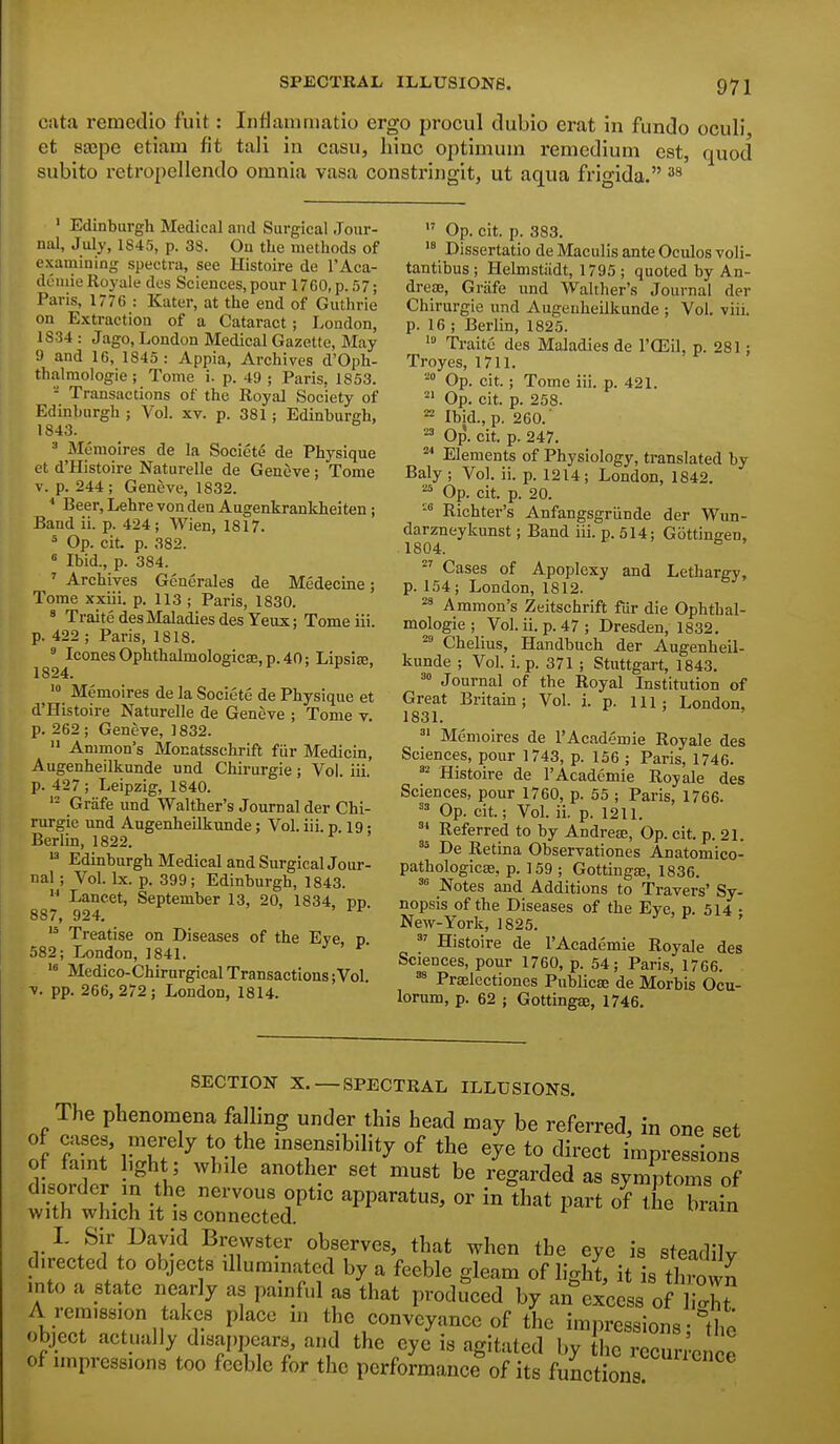cata remedio fuit: Inflammatio ergo procul dubio erat in fundo oculi et 8£Bpe etiam fit tali in casu, hinc optimum remedium est, quod subito retropellendo omnia vasa constringit, ut aqua frigida. ' Edinburgh Medical and Surgical Jour- niU, July, 1845, p. 38. On the methods of examining spectra, see Histoire de I'Aca- doinie Royale des Sciences,pour 1760, p. 57; Paris, 1776 : Kater, at the end of Guthrie on Extraction of a Cataract; London, 1834 : Jago, London Medical Gazette, May 9 and 16, 1845: Appia, Archives d'Oph- thalmologie ; Tome i. p. 49 ; Paris, 1853. - Transactions of the Royal Society of Edinburgh ; Vol. xv. p. 381; Edinburgh, 1843. ' Memoires de la Socicte de Physique et d'Histoire Naturelle de Geneve; Tome V. p. 244 ; Geneve, 1832. * Beer, Lehre von den Augenkrankheiten; Band ii. p. 424; VVien, 1817. = Op. cit. p. 382. ^ Ibid., p. 384. ' Archives Gencrales de Medecine; Tome xxiii. p. 113 ; Paris, 1830. » Traite des Maladies des Yeux; Tomeiii. p. 422 ; Paris, 1818.  IconesOphthalmologic8e,p.40; Lipsite, 1824. '° Memoires de la Societe de Physique et d'Histoire Naturelle de Geneve ; Tome v. p. 262; Geneve, 1832.  Ammon's Monatsschrift fiir Medicin, Augenheilkunde nnd Chirurgie ; Vol. iii. p. 427 ; Leipzig, 1840. Grafe xmd Walther's Journal der Chi- rurgie und Augenheilkunde; Vol. iii. p. 19; Berlin, 1822. Edinburgh Medical and Surgical Jour- nal ; Vol. Ix. p. 399; Edinburgh, 1843.  Lancet, September 13, 20, 1834, pp. 887, 924.  Treatise on Diseases of the Eye, p 582; London, 1841. Medico-Chirnrgical Transactions;Vol. V. pp. 266, 272; London, 1814.  Op. cit. p. 383. Dissertatio de Maculis ante Oculos voli- tantlbus ; Helmstiidt, 1795 ; quoted by An- drese, Griife und Walther's Journal der Chirurgie und Augenheilkunde ; Vol. viii. p. 16 ; Berlin, 1825. Traite des Maladies de I'CEil, p. 281; Troyes, 1711. Op. cit.; Tome iii. p. 421.  Op. cit. p. 258. ^ Ibid., p. 260.' Op. cit. p. 247. '* Elements of Physiology, translated by Baly ; Vol. ii. p. 1214; London, 1842. ^ Op. cit. p. 20. -° Richter's Anfangsgriinde der Wun- darzneykunst; Band iii. p. 514; GottingeD, 1804. ^' Cases of Apoplexy and Lethargy, p. 154 ; London, 1812. 2' Ammon's Zeitschrift fiir die Ophtbal- mologie ; Vol. ii. p. 47 ; Dresden, 1832. Chelius, Handbuch der Augenheil- kunde ; Vol. i.p. 371 ; Stuttgart, 1843. Journal of the Royal Institution of Great Britain; Vol. i. p. ill; London, 1831. = Memoires de I'Aeademie Royale des Sciences, pour 1743, p. 156 ; Paris, 1746. Histoire de I'Aeademie Royale des Sciences, pour 1760, p. 55 ; Paris, 1766. Op. cit; Vol. ii. p. 1211. Referred to by Andrete, Op. cit. p. 21. ^' De Retina Observationes Anatomico- pathologicse, p. 159 ; Gottingas, 1836. Notes and Additions to Travers' Sy- nopsis of the Diseases of the Eye, p. 514 • New-York, 1825. ^' Histoire de I'Aeademie Royale des Sciences, pour 1760, p. 54; Paris, 1766. ^ Prselectiones Publicae de Morbis Ocu- lorum, p. 62 ; GottingjE, 1746. SECTION X.—SPECTRAL ILLUSIONS. The phenomena falling under this head may be referred, in one set o SlSh?^ insensibility of the eye to direct impressions ot taint ight; while another set must be regarded as symptoms of disorder in the nervous optic apparatus, or indaat par oHhe brain with which it 18 connected. L Sir David Brewster observes, that when the eye is steadily directed to objec s illuminated by a feeble gleam of light, it is thrown into a state nearly as painful as that produced by an excess of liX A remission takes place ni the conveyance of the impressions • the object actually disappears, and the eye is agitated by he rccuri'enoo of impressions too feeble for the performance of its functions