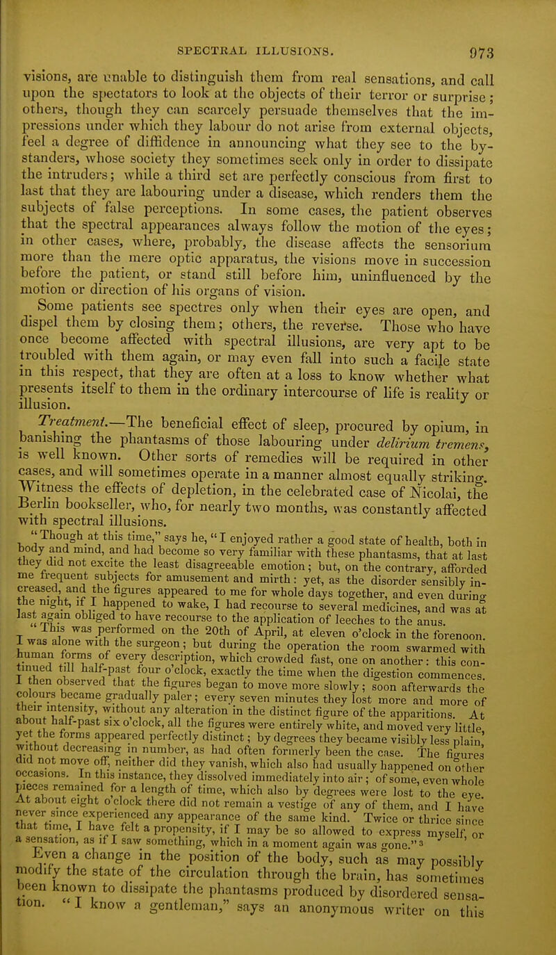 visions, are unuble to distinguish them from real sensations, and call upon the spectators to look at the objects of their terror or surprise; others, though they can scarcely persuade themselves that the im- pressions under which they labour do not arise from external objects, feel a degree of diffidence in announcing what they see to the by- standers, whose society they sometimes seek only In order to dissipate the intruders; while a third set are perfectly conscious from first to last that they are labouring under a disease, which renders them the subjects of false perceptions. In some cases, the patient observes that the spectral appearances always follow the motion of the eyes; In other cases, where, probably, the disease affects the sensorium more than the mere optic apparatus, the visions move in succession before the patient, or stand still before him, uninfluenced by the motion or direction of his organs of vision. _ Some patients see spectres only when their eyes are open, and dispel them by closing them; others, the reverse. Those who have once become aflTected with spectral illusions, are very apt to be troubled with them again, or may even fall into such a facile state in this respect, that they are often at a loss to know whether what presents itself to them in the ordinary intercourse of life is reality or illusion. T?-eatmeni.—The beneficial effect of sleep, procured by opium, in banishmg the phantasms of those labouring under delirium tremens, IS well known. Other sorts of remedies will be required in other ca^es, and will sometimes operate in a manner almost equally striking. Witness the effects of depletion, in the celebrated case of Nicolal, the Bprhn bookseller, who, for nearly two months, was constantly affected with spectral illusions. Thoughat this time, says he, I enjoyed rather a good state of health, both in body and mmd, and had become so very familiar with these phantasms, that at last they did not excite the least disagreeable emotion; but, on the contrary, aflForded me trequent subjects for amusement and mirth: yet, as the disorder sensibly in- ♦r^'- I t ^^^ ^PPe'^':^'! to me for whole days together, and even durin.- the night, if I happened to wake, I had recourse to several medicines, and was at last again obliged to have recourse to the application of leeches to the Lnus. This was performed on the 20th of April, at eleven o'clock in the forenoon 1 was alone with the surgeon; but during the operation the room swarmed with human fornis of every description, which crowded fast, one on another: this con- tinued till half-past four o clock, exactly the time when the digestion commences 1 then observed that the figures began to move more slowly; soon afterwards the colours became gradually paler; every seven minutes they lost more and more of their intensity, without any alteration in the distinct figure of the apparitions At about half-past six o clock, all the figures were entirely white, and moved very little yet the forms appeared perfectly distinct; by degrees they became visibly less plain' without decreasing m number, as had often formerly been the case. The filrures did not move oflF, neither did they vanish, which also had usually happened on other occasions. In this instance, they dissolved immediately into air; of some, even whole pieces remained for a length of time, which also by degrees were lost to the eye At about eight o clock there did not remain a vestige of any of them, and I have never since experienced any appearance of the same kind. Twice or thrice since that time, I have felt a propensity, if I may be so allowed to express myself or a s^sation, as if I saw something, which in a moment again was .rone 3 hyen a change in the position of the body, such as may possiblv modify the state of the circulation through the brain, has sometimes been known to dissipate the phantasms produced by disordered sensa- tion. 1 know a gentleman, says an anonymous writer on this