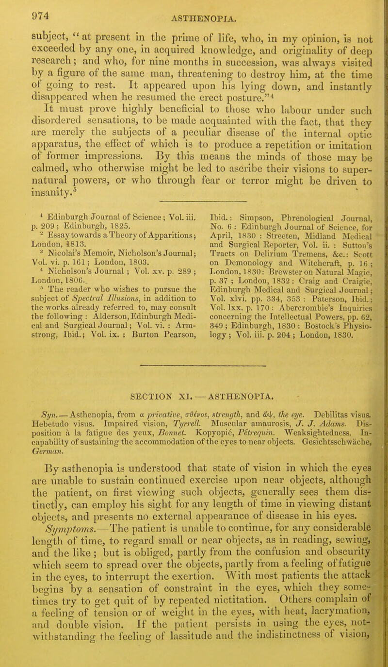 subject,  at present in the prime of life, who, in my opinion, is not exceeded by any one, in acquired knowledge, and originality of deep research; and who, for nine months in succession, was always visited by a figure of the same man, threatening to destroy him, at the time of going to rest. It appeared upon his lying down, and instantly disappeared when he resumed the erect posture.'' It must prove highly beneficial to those who labour under such disordered sensations, to be made acquainted with the fact, that they are merely the subjects of a peculiar disease of the internal optic apparatus, the effect of which is to produce a repetition or imitation of former impressions. By this means the minds of those may be calmed, who otherwise might be led to ascribe their visions to super- natural powei's, or who through fear or ten*or might be driven to insanity.^ * Edinburgh Journal of Science; Vol. iii. p. 209 ; Edinburgh, 1825. ^ Essaytowards aTheory of Apparitions j London, 1813. ^ Nicolai's Memoir, Nicholson's Journal; Vol. vi. p. 161; London, 1803. * Nicholson's Journal ; Vol. xv. p. 289 ; London, 1806. ^ The reader who wishes to pursue the subject of Spectral Illusions, in addition to the works already referred to, may consult the following: Alderson, Edinburgh Medi- cal and Surgical Journal; Vol. vi. : Arm- strong, Ibid.; Vol. ix. : Burton Pearson, Ibid.: Simpson, Phrenological Journal, No. 6 : Edinburgh Journal of Science, for April, 1830 : Streeten, Midland Medical and Surgical Reporter, Vol. ii. : Sutton's Tracts on Delirium Tremens, &c.: Scott on Demonology and Witchcraft, p. 16 ; London, 1830: Brewster on Natural Magic, p. 37 ; London, 1832: Craig and Craigie, Edinbm'gh Medical and Surgical Journal; Vol. xlvi. pp. 334, 353: Paterson, Ibid.; Vol. Ixx. p. 170 : Abercrombie's Inquiries concerning the Intellectual Powers, pp. 62, 849 ; Edinburgh, 1830 : Bostock's Physio- logy i Vol. iii. p. 204 ; London, 1830, SECTION XI.—ASTHENOPIA. Syn. — Asthenopia, from a privative, crBevos, strength, and the eye. Debilitas visus. Hebetudo visus. Impaired vision, Tyrrell. Muscular amaurosis, J. J. Adams. Dis- position a la fatigue des yeux, Bonnet. Kopyopie, Petrequin. Weaksightedness. In- capability of sustaining the accommodation of the eyes to near objects. Gesichtsschwache, German. By asthenopia is understood that state of vision in which the eyes are unable to sustain continued exercise upon near objects, although the patient, on first viewing such objects, generally sees them dis- tinctly, can employ his sight for any length of time in viewing distant objects, and presents no external appearance of disease in his eyes. Symptoms.—The patient is unable to continue, for any considerable length of time, to regard small or near objects, as in reading, sewing, and the like; but is obliged, partly from the confusion and obscurity which seem to spread over the objects, partly from a feeling of fatigue in the eyes, to interrupt the exertion. With most patients the attack begins by a sensation of constraint in the eyes, which they some- times try to get quit of by repeated nictitation. Others complain of a feeling of tension or of weight in the eyes, witli heat, lacrymation, and double vision. If the patient persists in using the eyes, not- withstandino; the feelino; of lassitude and the indistinctness of vicioii.